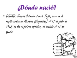 ¿Dónde nació?
• QUINO, Joaquín Salvador Lavado Tejón, nace en la
región andina de Mendoza (Argentina) el 17 de julio de
1932, en los registros oficiales, es anotado el 17 de
agosto.
 