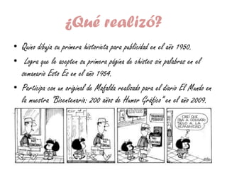 ¿Qué realizó?
• Quino dibuja su primera historieta para publicidad en el año 1950.
• Logra que le acepten su primera página de chistes sin palabras en el
semanario Esto Es en el año 1954.
• Participa con un original de Mafalda realizado para el diario El Mundo en
la muestra "Bicentenario: 200 años de Humor Gráfico” en el año 2009.
 