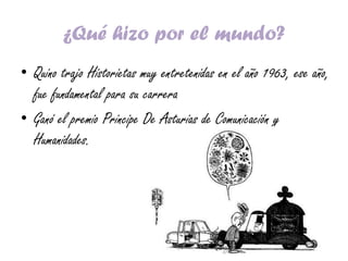 ¿Qué hizo por el mundo?
• Quino trajo Historietas muy entretenidas en el año 1963, ese año,
fue fundamental para su carrera
• Ganó el premio Principe De Asturias de Comunicación y
Humanidades.
 
