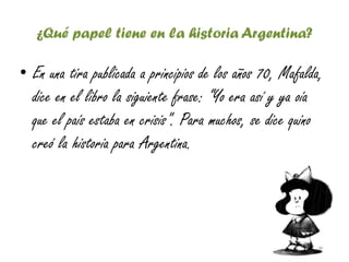 ¿Qué papel tiene en la historia Argentina?
• En una tira publicada a principios de los años 70, Mafalda,
dice en el libro la siguiente frase: “Yo era así y ya oía
que el país estaba en crisis". Para muchos, se dice quino
creó la historia para Argentina.
 