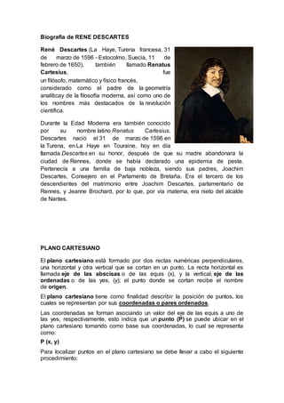 Biografía de RENE DESCARTES
René Descartes (La Haye, Turena francesa, 31
de marzo de 1596 - Estocolmo, Suecia, 11 de
febrero de 1650), también llamado Renatus
Cartesius, fue
un filósofo, matemático y físico francés,
considerado como el padre de la geometría
analíticay de la filosofía moderna, así como uno de
los nombres más destacados de la revolución
científica.
Durante la Edad Moderna era también conocido
por su nombre latino Renatus Cartesius.
Descartes nació el 31 de marzo de 1596 en
la Turena, en La Haye en Touraine, hoy en día
llamada Descartes en su honor, después de que su madre abandonara la
ciudad de Rennes, donde se había declarado una epidemia de peste.
Pertenecía a una familia de baja nobleza, siendo sus padres, Joachim
Descartes, Consejero en el Parlamento de Bretaña. Era el tercero de los
descendientes del matrimonio entre Joachim Descartes, parlamentario de
Rennes, y Jeanne Brochard, por lo que, por vía materna, era nieto del alcalde
de Nantes.
PLANO CARTESIANO
El plano cartesiano está formado por dos rectas numéricas perpendiculares,
una horizontal y otra vertical que se cortan en un punto. La recta horizontal es
llamada eje de las abscisas o de las equis (x), y la vertical, eje de las
ordenadas o de las yes, (y); el punto donde se cortan recibe el nombre
de origen.
El plano cartesiano tiene como finalidad describir la posición de puntos, los
cuales se representan por sus coordenadas o pares ordenados.
Las coordenadas se forman asociando un valor del eje de las equis a uno de
las yes, respectivamente, esto indica que un punto (P) se puede ubicar en el
plano cartesiano tomando como base sus coordenadas, lo cual se representa
como:
P (x, y)
Para localizar puntos en el plano cartesiano se debe llevar a cabo el siguiente
procedimiento:
 