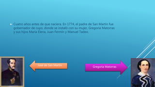  Cuatro años antes de que naciera. En 1774, el padre de San Martin fue
gobernador de cuyo, donde se instaló con su mujer, Gregoria Matorras
y sus hijos María Elena, Juan Fermín y Manuel Tadeo.
José de San Martín
Gregoria Matorras
 