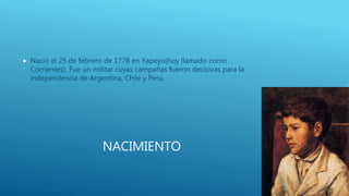 NACIMIENTO
 Nació el 25 de febrero de 1778 en Yapeyú(hoy llamado como
Corrientes). Fue un militar cuyas campañas fueron decisivas para la
independencia de Argentina, Chile y Perú.
 