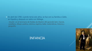 INFANCIA
 En abril de 1784, cuando tenia seis años, se fue con su familia a Cádiz,
en España y después se radico en Málaga.
Estudió en el Seminario de Nobles de Madrid. Allí aprendió latín, francés,
castellano, dibujo, poética, retórica, esgrima, baile, matemáticas, historia y
geografía.
 