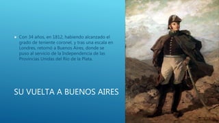 SU VUELTA A BUENOS AIRES
 Con 34 años, en 1812, habiendo alcanzado el
grado de teniente coronel, y tras una escala en
Londres, retornó a Buenos Aires, donde se
puso al servicio de la Independencia de las
Provincias Unidas del Río de la Plata.
 