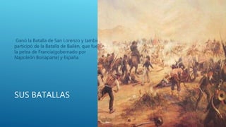 SUS BATALLAS
Ganó la Batalla de San Lorenzo y también
participó de la Batalla de Bailén, que fue
la pelea de Francia(gobernado por
Napoleón Bonaparte) y España.
 