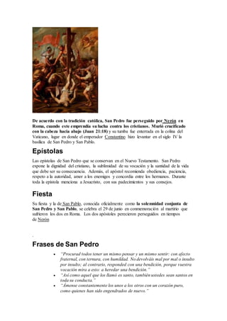De acuerdo con la tradición católica, San Pedro fue perseguido por Nerón en
Roma, cuando este emprendía su lucha contra los cristianos. Murió crucificado
con la cabeza hacia abajo (Juan 21:18) y su tumba fue enterrada en la colina del
Vaticano, lugar en donde el emperador Constantino hizo levantar en el siglo IV la
basílica de San Pedro y San Pablo.
Epístolas
Las epístolas de San Pedro que se conservan en el Nuevo Testamento. San Pedro
expone la dignidad del cristiano, la sublimidad de su vocación y la santidad de la vida
que debe ser su consecuencia. Además, el apóstol recomienda obediencia, paciencia,
respeto a la autoridad, amor a los enemigos y concordia entre los hermanos. Durante
toda la epístola menciona a Jesucristo, con sus padecimientos y sus consejos.
Fiesta
Su fiesta y la de San Pablo, conocida oficialmente como la solemnidad conjunta de
San Pedro y San Pablo, se celebra el 29 de junio en conmemoración al martirio que
sufrieron los dos en Roma. Los dos apóstoles perecieron perseguidos en tiempos
de Nerón
.
Frases de San Pedro
 “Procurad todos tener un mismo pensar y un mismo sentir: con afecto
fraternal, con ternura, con humildad. No devolváis mal por mal o insulto
por insulto; al contrario, responded con una bendición, porque vuestra
vocación mira a esto: a heredar una bendición.”
 “Así como aquel que los llamó es santo, también ustedes sean santos en
toda su conducta.”
 “Ámense constantemente los unos a los otros con un corazón puro,
como quienes han sido engendrados de nuevo.”
 
