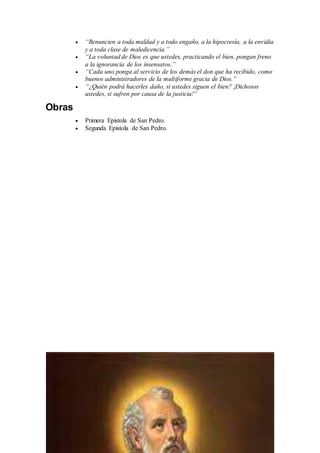  “Renuncien a toda maldad y a todo engaño, a la hipocresía, a la envidia
y a toda clase de maledicencia.”
 “La voluntad de Dios es que ustedes, practicando el bien, pongan freno
a la ignorancia de los insensatos.”
 “Cada uno ponga al servicio de los demás el don que ha recibido, como
buenos administradores de la multiforme gracia de Dios.”
 “¿Quién podrá hacerles daño, si ustedes siguen el bien? ¡Dichosos
ustedes, si sufren por causa de la justicia!”
Obras
 Primera Epístola de San Pedro.
 Segunda Epístola de San Pedro.
 