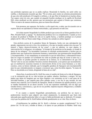 una profunda esperanza que no se podía explicar. Reuniendo la familia, me sentó sobre sus
rodillas, y distintamente recuerdo que dijo: "No sé cómo, pero siento un solemne presentimiento
de que este niño predicará el Evangelio a millares, y de que Dios le bendecirá en muchas almas.
Tan seguro estoy de esto, que cuando mi pequeño hombre predique en la capilla de Rowland
Hill, como predicará un día, quisiera que me prometiera que cantará el himno que comienza,
"Dios se mueve de manera misteriosa, para sus maravillas efectuar".
Esta promesa, por supuesto, fue hecha y a ella siguió otra, a saber, que de acuerdo con su
expreso deseo me aprendería el himno mencionado, y que pensaría en todo esto.
Así relata nuestro biografiado la célebre profecía que acerca de su futura grandeza hizo el
Pbro. Ricardo Knill, y agrega: "La declaración profética tuvo su cumplimiento. Cuando yo tuve
el placer de predicar la Palabra de vida en la capilla Surrey, y también prediqué en el primer
púlpito del Sr. Hill, en Water-under-Edge, el himno fue cantado en ambos lugares".
Esta profecía acerca de la grandeza futura de Spurgeon, hecha con una anticipación tan
grande, seguramente moverá a risa a los escépticos, a los que no pueden aceptar otra cosa que "el
natural y lógico desenvolvimiento de las cosas", y que no admiten, en caso alguno, la
intervención de lo milagroso; sin embargo, "el tiempo de las profecías no ha pasado, ni cesado la
época de los milagros". En incontables ocasiones se efectúan acontecimientos y hechos que no
pueden tener una explicación meramente humana y materialista; que permanecerán inexplicables
e incomprensibles, si nos empeñamos en arrancarles lo que de maravilloso y sobrenatural tienen.
Que los ciegos no puedan ver la brillante luz solar no prueba que deje de existir el astro rey; y
que los sordos no puedan percibir la armonía de la música, no es demostrativo de que este
"divino" arte no sea una realidad. Nosotros creemos firmemente, y nos parece que racionalmente,
que en multitud de ocasiones tenemos la intervención divina en las cosas humanas; y es más:
creemos, como ya hemos indicado, que la innegable grandeza de Spurgeon será incomprensible
para los que sistemáticamente se nieguen a reconocer que, como ha dicho alguien, "la mano de
Dios se encontraba en el timón, dirigiendo la barca de su vida".
Ahora bien, la profecía del Sr. Knill fue como el cambio de frente en la vida de Spurgeon,
y en la estimación que de su vida tuvieran sus padres, abuelos, familiares y amigos. No hay
padres que dejen de imaginar que sus hijos llegarán a ser eminentes en tal o cual ramo de la
actividad humana, y que esperen para ellos grandes cosas; y eso fue lo que sucedió, de una
manera muy especial, con la familia de Spurgeon. Desde el momento de aquella profecía, ya no
se trataba meramente de un deseo incierto, ni de una esperanza indefinida, sino de algo que
tomaba forma y consistencia, y que de ser eso posible, imponía mayores obligaciones y cuidados
con respecto al niño.
Y en cuanto a nuestro biografiado personalmente, esa profecía fue un nuevo y
poderosísimo incentivo para adquirir una mejor preparación, la preparación que fuera más
adecuada para aquella particular labor a la que se había profetizado que se dedicaría. El siempre
creyó que las palabras del Sr. Knill habían influido grandemente en su vida. Dice al efecto:
¿Contribuyeron las palabras del Sr. Knill a efectuar su propio cumplimiento? Yo lo
pienso así. Yo las creí y miraba al futuro, a la época en que predicara la Palabra. Sentí muy
 