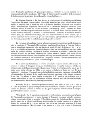 hondo dolor de los que habían sido ganados para Cristo, o auxiliados en su vida cristiana, por su
instrumentalidad; en los estudiantes del Colegio de Pastores; en los miembros de la Asociación
de Colportores; en las ancianas desvalidas; en los pobres huérfanos. . .
En Mentone, Francia, el día 4 de febrero, se celebraron servicios fúnebres en la Iglesia
Presbiteriana Escocesa, concurriendo a ellos todos elementos de mayor significación social,
política o económica de la población, que en él habían aprendido a admirar a un verdadero
amigo. Inmediatamente después de estos servicios, el cadáver de Spurgeon, encerrado en un
féretro de madera de oliva, fue llevado a Londres, vía Dieppe y Haven. La esposa del ilustre
desaparecido había hecho público su deseo de que no se enviaran flores, sino que el dinero que
en ellas había de emplearse, se destinara al sostenimiento del Orfanatorio de Stockwell. El único
adorno, pues, que ostentaba el sarcófago, era, unas hermosas ramas de palma oriental, que la
amante compañera había adquirido, y que tan hermosamente representaban la victoria alcanzada
por el ilustre desaparecido, en las luchas de la vida, y sobre la muerte.
La víspera de la llegada del cadáver a Londres, una enorme multitud, vestida de riguroso
luto, se reunió en el Tabernáculo Metropolitano, para la participación de la Cena del Señor, y
para un servicio de preparación a los que habían de seguir. El día 8 de febrero, a las 11 a. m.,
llegó el tren fúnebre a la estación Victoria de Londres, bajo una torrencial lluvia que duró varias
horas. Sin embargo, millares y millares de personas afluyeron a la estación, a recibir los restos
mortales de aquel ser que había sabido abrirse camino hasta su corazón; y en medio de una
sincera manifestación de duelo, interrumpido el tráfico y descubiertas todas las cabezas, el ataúd
fue sacado en hombros de los estudiantes del Colegio de Pastores, y llevado hasta el carro que
debía conducirlo al Tabernáculo, yendo la multitud en pos.
En el centro del Tabernáculo se levantó un sencillo y severo túmulo sobre el cual fue
colocado el cadáver de Spurgeon. Sobre este túmulo formaban bóveda las palmas de la India que
había enviado desde Francia su entristecida esposa; y frente a él, sobre la estrecha ara en que él
tantas veces había colocado su Biblia y sus manos, se hallaba un busto en yeso del gran
predicador; y cubriendo el barandaje que rodeaba el púlpito, aparecían crespones, ostentando las
célebres palabras del Apóstol de los gentiles, que Spurgeon hizo suyas en los últimos momentos
de su vida: "He peleado la buena batalla, he guardado la fe"; palabras que realmente eran la
historia abreviada de su vida, tan intensamente ocupada, y que no tuvo más que una finalidad y
una sola aspiración: pelear la buena batalla y guardar la fe.
El martes día 9, el Tabernáculo permaneció abierto doce horas, de siete a. m., a siete p.
m., a fin de que todo el que quisiera pudiera desfilar delante del cadáver; y se dice que más de
sesenta mil personas visitaron el templo ese día, para dirigir una postrera mirada al amigo a
quien Dios había llamado a su seno.
"El miércoles fue el gran día conmemorativo. En la mañana, los miembros de la Iglesia
del Tabernáculo se reunieron, y el pastor Santiago A. Spurgeon, con quien todos los corazones
estaban en simpatía, dirigió el servicio. El Presidente Angus, del Colegio del Parque Regente,
anterior pastor de la Iglesia, hizo algunas reminiscencias de los días pasados ya, y señaló los
deberes del presente. El Dr. Pierson leyó una carta de la Sra. Spurgeon, una parte de la cual
copiamos a continuación: "Hoy, ha estado ya una semana en el cielo. ¡Oh, el gozo, la felicidad de
 