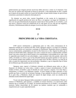 poderosamente que ninguna persona inconversa debía atreverse a entrar en el ministerio. Esto
hizo que me sintiera más interesado en buscar la salvación, y más esperanzado en ella; y cuando
por la gracia divina pude confiar en el amor del Salvador, no pasó mucho tiempo sin que mi boca
comenzara a proclamar la redención efectuada por él.
No obstante sus pocos años, nuestro biografiado se dio cuenta de la importancia y
significación de aquella profecía del siervo de Dios; y al regresar a su hogar de Colchester, lo
hizo con una gran determinación de progresar cuanto más le fuera posible en sus estudios, y con
una nueva y gloriosa visión de la dedicación de la vida futura, de esa vida que tan magnífica,
eficiente y fructíferamente había de entregar al servicio de Dios y de los hombres.
***
2
PRINCIPIO DE LA VIDA CRISTIANA
CON nuevas orientaciones y aspiraciones para su vida, como consecuencia de la
impresión recibida por la profecía del Pbro. Knill, Spurgeon regresó a su hogar de Colchester,
terminadas que fueron sus vacaciones veraniegas en Stambourne. Regresaba ansioso de adquirir
nuevos conocimientos, preparándose así para la obra futura de su vida. Alguien ha dicho que la
profecía de Knill había dado a Spurgeon una como a manera de nueva e indestructible vestidura
moral, una como coraza que le hacía inmune a los contratiempos y adversidades de la vida, y que
le capacitaba para triunfar de esas adversidades, y para acometer toda obra grande, toda acción
noble y levantada. Lo cierto es que no hay filosofía humana que pueda aquilatar el valor que en
el ser humano pueden tener palabras como las de aquel siervo de Dios, máxime si se trata de un
niño, en quien las impresiones son más profundas y duraderas; y que es imposible fijar el límite
de la influencia que ellas pueden ejercer en la vida.
Spurgeon, pues, regresó a Colchester sintiendo esa influencia pesar sobre su vida, y
dispuesto. no obstante sus cortos años, a tender y aspirar al mayor encumbramiento. El niño
miraba al futuro, al hombre y para él deseaba las cosas mayores y mejores. Con estas ideas y
sentimientos, se dedicó a sus habituales estudios. Al poco tiempo de haber regresado se hizo
posible que fuera, en unión de su hermano Santiago, el que andando los años de ser consagrado
de su gran obra, a Maidstone, donde por espacio de algún tiempo, cursó sus estudios en la
afamada escuela industrial de aquel lugar.
Ya por esta época Spurgeon había aumentado el caudal de sus conocimientos. Durante su
estancia en Maidstone, ganó premios, y medallas en torneos literarios y en oposiciones sobre
materias que se cursaban en el Colegio. Su tesonera persistencia en el estudio, y su prodigiosa
memoria, habían desarrollado de tal manera sus poderes mentales que ya comenzaba a
singularizarse por su gran capacidad mental.
 