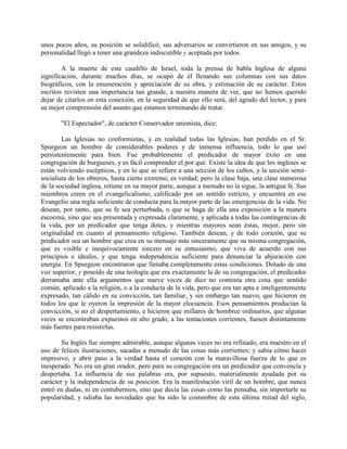 unos pocos años, su posición se solidificó, sus adversarios se convirtieron en sus amigos, y su
personalidad llegó a tener una grandeza indiscutible y aceptada por todos.
A la muerte de este caudillo de Israel, toda la prensa de habla Inglesa de alguna
significación, durante muchos días, se ocupó de él llenando sus columnas con sus datos
biográficos, con la enumeración y apreciación de su obra, y estimación de su carácter. Estos
escritos revisten una importancia tan grande, a nuestra manera de ver, que no hemos querido
dejar de citarlos en esta conexión, en la seguridad de que ello será, del agrado del lector, y para
su mejor comprensión del asunto que estamos terminando de tratar.
"El Espectador", de carácter Conservador unionista, dice:
Las Iglesias no conformistas, y en realidad todas las Iglesias, han perdido en el Sr.
Spurgeon un hombre de considerables poderes y de inmensa influencia, todo lo que usó
persistentemente para bien. Fue probablemente el predicador de mayor éxito en una
congregación de burgueses, y es fácil comprender el por qué. Existe la idea de que los ingleses se
están volviendo escépticos, y en lo que se refiere a una sección de los cultos, y la sección semi-
socialista de los obreros, hasta cierto extremo, es verdad; pero la clase baja, una clase numerosa
de la sociedad inglesa, retiene en su mayor parte, aunque a menudo no la sigue, la antigua fe. Sus
miembros creen en el evangelicalismo, calificado por un sentido estricto, y encuentra en ese
Evangelio una regla suficiente de conducta para la mayor parte de las emergencias de la vida. No
desean, por tanto, que su fe sea perturbada, o que se haga de ella una exposición a la manera
escocesa, sino que sea presentada y expresada claramente, y aplicada a todas las contingencias de
la vida, por un predicador que tenga dotes, y mientras mayores sean éstas, mejor, pero sin
originalidad en cuanto al pensamiento religioso. También desean, y de todo corazón, que su
predicador sea un hombre que crea en su mensaje más sinceramente que su misma congregación,
que es visible e inequívocamente sincero en su entusiasmo, que viva de acuerdo con sus
principios e ideales, y que tenga independencia suficiente para denunciar la abjuración con
energía. En Spurgeon encontraron que llenaba completamente estas condiciones. Dotado de una
voz superior, y poseído de una teología que era exactamente la de su congregación, el predicador
derramaba ante ella argumentos que nueve veces de diez no contenía otra cosa que sentido
común, aplicado a la religión, o a la conducta de la vida, pero que era tan apta e inteligentemente
expresado, tan cálido en su convicción, tan familiar, y sin embargo tan nuevo, que hicieron en
todos los que le oyeron la impresión de la mayor elocuencia. Esos pensamientos producían la
convicción, si no el despertamiento, e hicieron que millares de hombree ordinarios, que algunas
veces se encontraban expuestos en alto grado, a las tentaciones corrientes, fuesen distintamente
más fuertes para resistirlas.
Su Inglés fue siempre admirable, aunque algunas veces no era refinado; era maestro en el
uso de felices ilustraciones, sacadas a menudo de las cosas más corrientes; y sabia cómo hacer
impresivo, y abrir paso a la verdad hasta el corazón con la maravillosa fuerza de lo que es
inesperado. No era un gran orador, pero para su congregación era un predicador que convencía y
despertaba. La influencia de sus palabras era, por supuesto, materialmente ayudada por su
carácter y la independencia de su posición. Era la manifestación viril de un hombre, que nunca
entró en dudas, ni en contubernios, sino que decía las cosas como las pensaba, sin importarle su
popularidad, y odiaba las novedades que ha sido la costumbre de esta última mitad del siglo,
 