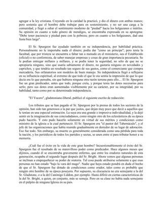 agregar a la ley cristiana. Creyendo en la caridad la practicó, y dio el dinero con ambas manos;
pero sostenía que el hombre debe trabajar para en sostenimiento, y no ser una carga a la
comunidad, y llegó a odiar el sentimiento moderno de "piedad" hacia los holgazanes e inútiles.
Su opinión en cuanto a todo género de mendigos, se encontraba expresada en su apotegma:
"Debe tener paciencia y piedad para con la pobreza; pero en cuanto a los holgazanes, dad una
fusta bien larga".
El Sr. Spurgeon fue ayudado también en su independencia, por habilidad práctica.
Personalmente no le importaba nada el dinero; podía dar "como un príncipe"; pero tenía la
facultad, que por tristeza se encuentra a faltar tan a menudo en el ministerio, sea el Establecido
(oficial) o no conformista, de saber manejar empresas y cosas de gran importancia pecuniaria. Se
le podían entregar millares y millares, y se podía tener la seguridad, no sólo de que no se
apropiaría ninguno, sino que usaría sabiamente el dinero, no gastaría ninguno en novedades y
caprichos, y que tendría un resultado tan seguro de sus gastos, como el comerciante que compra
mercadería. Sus orfanatorios son modelos de buen manejo. Su independencia llegó a reflejarse
en su influencia espiritual, al extremo de que todo el que le oía sentía la impresión de que lo que
decía era lo que pensaba, sin que hubiera ninguna otra razón terrena para ello.... El Sr. Spurgeon
fue un gran predicador, antes que todo, porque creía, y porque tenía las dotes necesarias para
serlo; pero sus dotes eran aumentadas visiblemente por su carácter, por su integridad, por su
habilidad, tanto como por su determinada independencia.
"El Vocero", gladstoniano-liberal, publicó el siguiente escrito de redacción:
Los tributos que se han pagado al Sr. Spurgeon por la prensa de todos los sectores de la
opinión, han sido tan generosos a la par que justos, que dejan muy poco que decir a aquellos que
le tenían en una especial estimación. La suya era una grande e impresiva individualidad, y la dejó
sentir en la imaginación de sus conciudadanos, como ningún otro de los eclesiásticos de su época
pudo hacerlo. Y esto pudo hacerlo solamente en virtud de sus méritos y condiciones como
ministro de la iglesia a la cual perteneció. El Sr. Spurgeon era "el pastor del Tabernáculo", y el
jefe de las organizaciones que había reunido gradualmente en derredor de su lugar de adoración.
Eso fue todo. Sin embargo, su muerte es generalmente considerada como una pérdida para toda
la nación, y los periódicos de todos los partidos y sectas, se unen entre sí para tributar honor a su
memoria.
¿Cuál fue el éxito en la vida de este gran hombre? Incuestionablemente el éxito del Sr.
Spurgeon fue el resultado de su maravilloso poder como predicador. Hace algunos meses que
dijimos, cuando él se encontraba gravemente enfermo, que entre los oradores naturales de esta
generación, ocupaba el segundo lugar después del Sr. Bright. Ahora vemos que algunas personas
se inclinan a empequeñecer su poder de oratoria. Tal cosa puede atribuirse solamente a que esas
personas no han estado "bajo la vara del mago". Nadie que haya estado pondrá en duda el hecho
de que el Sr. Spurgeon fue dotado de condiciones como orador, tales como es probable que
ningún otro hombre de su época poseyera. Por supuesto, su elocuencia no era semejante a la del
Sr. Gladstone, o a la del Canónigo Liddon, por ejemplo. Hasta difirió en ciertas características de
la del Sr. Bright, a quien, en conjunto, más se semeja. Pero en su clase no había nada semejante
en el púlpito de ninguna Iglesia en su país.
 