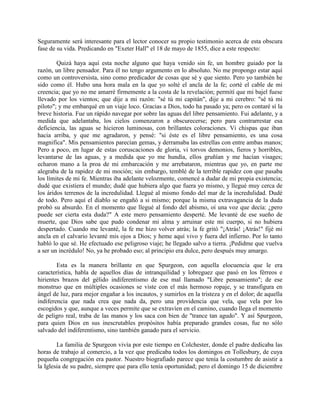 Seguramente será interesante para el lector conocer su propio testimonio acerca de esta obscura
fase de su vida. Predicando en "Exeter Hall" el 18 de mayo de 1855, dice a este respecto:
Quizá haya aquí esta noche alguno que haya venido sin fe, un hombre guiado por la
razón, un libre pensador. Para él no tengo argumento en lo absoluto. No me propongo estar aquí
como un controversista, sino como predicador de cosas que sé y que siento. Pero yo también he
sido como él. Hubo una hora mala en la que yo solté el ancla de la fe; corté el cable de mi
creencia; que yo no me amarré firmemente a la costa de la revelación; permití que mi bajel fuese
llevado por los vientos; que dije a mi razón: "sé tú mi capitán", dije a mi cerebro: "sé tú mi
piloto"; y me embarqué en un viaje loco. Gracias a Dios, todo ha pasado ya; pero os contaré sí la
breve historia. Fue un rápido navegar por sobre las aguas del libre pensamiento. Fui adelante, y a
medida que adelantaba, los cielos comenzaron a obscurecerse; pero para contrarrestar esa
deficiencia, las aguas se hicieron luminosas, con brillantes coloraciones. Vi chispas que iban
hacia arriba, y que me agradaron, y pensé: "si éste es el libre pensamiento, es una cosa
magnifica". Mis pensamientos parecían gemas, y derramaba las estrellas con entre ambas manos;
Pero a poco, en lugar de estas coruscaciones de gloria, vi torvos demonios, fieros y horribles,
levantarse de las aguas, y a medida que yo me hundía, ellos gruñían y me hacían visages;
echaron mano a la proa de mi embarcación y me arrebataron, mientras que yo, en parte me
alegraba de la rapidez de mi moción; sin embargo, temblé de la terrible rapidez con que pasaba
los límites de mi fe. Mientras iba adelante velozmente, comencé a dudar de mi propia existencia;
dudé que existiera el mundo; dudé que hubiera algo que fuera yo mismo, y llegué muy cerca de
los áridos terrenos de la incredulidad. Llegué al mismo fondo del mar de la incredulidad. Dudé
de todo. Pero aquí el diablo se engañó a si mismo; porque la misma extravagancia de la duda
probó su absurdo. En el momento que llegué al fondo del abismo, oí una voz que decía: ¿pero
puede ser cierta esta duda?" A este mero pensamiento desperté. Me levanté de ese sueño de
muerte, que Dios sabe que pudo condenar mi alma y arruinar este mi cuerpo, si no hubiera
despertado. Cuando me levanté, la fe me hizo volver atrás; la fe gritó "¡Atrás! ¡Atrás!" fijé mi
ancla en el calvario levanté mis ojos a Dios; y heme aquí vivo y fuera del infierno. Por lo tanto
habló lo que sé. He efectuado ese peligroso viaje; he llegado salvo a tierra. ¡Pedidme que vuelva
a ser un incrédulo! No, ya he probado eso; al principio era dulce, pero después muy amargo.
Esta es la manera brillante en que Spurgeon, con aquella elocuencia que le era
característica, habla de aquellos días de intranquilidad y lobreguez que pasó en los férreos e
hirientes brazos del gélido indiferentismo de ese mal llamado "Libre pensamiento"; de ese
monstruo que en múltiples ocasiones se viste con el más hermoso ropaje, y se transfigura en
ángel de luz, para mejor engañar a los incautos, y sumirlos en la tristeza y en el dolor; de aquella
indiferencia que nada crea que nada da, pero una providencia que vela, que vela por los
escogidos y que, aunque a veces permite que se extravíen en el camino, cuando llega el momento
de peligro real, traba de las manos y los saca con bien de "trance tan agudo". Y así Spurgeon,
para quien Dios en sus inescrutables propósitos había preparado grandes cosas, fue no sólo
salvado del indiferentismo, sino también ganado para el servicio.
La familia de Spurgeon vivía por este tiempo en Colchester, donde el padre dedicaba las
horas de trabajo al comercio, a la vez que predicaba todos los domingos en Tollesbury, de cuya
pequeña congregación era pastor. Nuestro biografiado parece que tenía la costumbre de asistir a
la Iglesia de su padre, siempre que para ello tenía oportunidad; pero el domingo 15 de diciembre
 