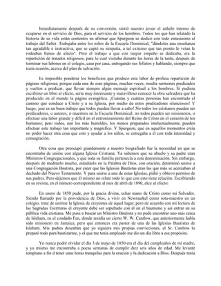 Inmediatamente después de su conversión, sintió nuestro joven el anhelo intenso de
ocuparse en el servicio de Dios, para el servicio de los hombres. Todos los que han relatado la
historia de su vida están contentos en afirmar que Spurgeon se dedicó con todo entusiasmo al
trabajo del Señor. Trabajaba entre los niños de la Escuela Dominical, "dándoles una enseñanza
tan agradable e instructiva, que se captó su simpatía, a tal extremo que tan pronto le veían le
rodeaban llenos de afecto". Pero el trabajo a que con mayor empeño se dedicaba, era la
repartición de tratados religiosos, para lo cual visitaba durante las horas de la tarde, después de
terminar sus labores en el colegio, casa por casa, entregando sus folletos y hablando, siempre que
tenía ocasión, acerca del plan de salvación.
Es imposible ponderar los beneficios que produce esta labor de profusa repartición de
páginas religiosas; porque cada una de esas páginas, muchas veces, resulta sermones predicados
y vueltos a predicar, que llevan siempre algún mensaje espiritual a los hombres. Si pudiera
escribirse un libro al efecto, sería muy interesante y maravilloso conocer la obra salvadora que ha
producido en el mundo la página evangélica. ¡Cuántas y cuántas personas han encontrado el
camino que conduce a Cristo y a su Iglesia, por medio de estos predicadores silenciosos! Y
luego, ¡ese es un buen trabajo que todos pueden llevar a cabo! No todos los cristianos pueden ser
predicadores, o autores, o maestros en la Escuela Dominical; no todos pueden ser misioneros, o
efectuar una labor grande y difícil en el entronizamiento del Reino de Cristo en el corazón de los
humanos; pero todos, aun los más humildes, los menos preparados intelectualmente, pueden
efectuar este trabajo tan importante y magnifico. Y Spurgeon, que en aquellos momentos creía
no poder hacer otra cosa que esto y ayudar a los niños, se entregaba a él con toda intensidad y
consagración.
Otra cosa que preocupó grandemente a nuestro biografiado fue la necesidad en que se
encontraba de unirse con alguna Iglesia Cristiana. Ya sabemos que su abuelo y su padre eran
Ministros Congregacionales, y que toda su familia pertenecía a esta denominación. Sin embargo,
después de meditarlo mucho, estudiarlo en la Palabra de Dios, con oración, determinó unirse a
una Congregación Bautista, por creer que las Iglesias Bautistas eran las que más se acercaban al
dechado del Nuevo Testamento. Y para unirse a una de estas Iglesias, pidió y obtuvo permiso de
sus padres. Pero dejemos que él mismo no relate todo lo que con esto tiene relación. Escribiendo
en su revista, en el número correspondiente al mes de abril de 1890, dice al efecto:
En enero de 1850 pude, por la gracia divina, echar mano de Cristo como mi Salvador.
Siendo llamado por la providencia de Dios, a vivir en Newmarkel como sota-maestro en un
colegio, traté de unirme la Iglesia de creyentes de aquel lugar; pero de acuerdo con mi lectura de
las Sagradas Escrituras el creyente debe ser sepultado con él en el bautismo y así entrar en su
pública vida cristiana. Me puse a buscar un Ministro Bautista y no pude encontrar uno más cerca
de Isleham, en el condado Fen, donde residía un cierto W. W. Cantlow, que anteriormente había
sido misionero en Jamaica, pero que entonces era pastor de una de las Iglesias Bautistas de
Isleham. Mis padres deseaban que yo siguiera mis propias convicciones, el Sr. Cantlow lo
preparó todo para bautizarme, y el que me tenía empleado me dio un día libre a ese propósito.
Yo nunca podré olvidar el día 3 de mayo de 1850 era el día del cumpleaños de mi madre,
y yo mismo me encontraba a pocas semanas de cumplir diez seis años de edad. Me levanté
temprano a fin d tener unas horas tranquilas para la oración y la dedicación a Dios. Después tenía
 