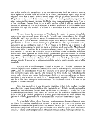 que no hay ningún niño como el suyo, y que nunca tuvieron otro igual. Yo he tenido muchos
hijos espirituales, nacidos de la predicación de la Palabra, pero creo que aquella mujer fue el
mejor de todos. Por lo menos, no vivió mucho tiempo para que yo pudiera encontrarle faltas.
Después de uno o dos años de dar testimonio de su fe, se fue a su hogar celestial, la primera de
otros muchos que han seguido en pos de ella. No he tenido otra cosa que predicar que a Cristo y
a éste crucificado. Cuantas almas hay en el cielo que han podido ir allí por medio de esa
predicación; cuantas hay en la tierra, sirviendo al Maestro, es algo que no podemos decir; pero
cualquiera que haya sido el éxito, él se debe a la predicación de Cristo muriendo por los
pecadores.
Al poco tiempo de encontrarse en Waterbeach, los padres de nuestro biografiado
desearon que ingresara en el famoso "Colegio del Parque Regent" entonces bajo la dirección del
célebre Dr. José Angus, prominente hombre de nuestra denominación, que anteriormente había
sido pastor de la Iglesia Bautista a cuyo frente muy en breve Spurgeon había de descollar tan
grandemente. Al efecto, y aunque nuestro joven predicador se sentía algo refractario a ello,
convinieron en una conferencia entre él y el Dr. Angus. a fin de tratar de su ingreso en el
mencionado centro docente. La entrevista había de celebrarse en el hogar del Sr. Macmillan, el
renombrado editor evangélico. En el momento señalado, ambos, el Dr. Angus y Spurgeon,
concurrieron a la cita; pero por un error de una de las sirvientas, fueron introducidos a distintas
habitaciones, donde esperaron por mucho tiempo, ignorantes de que se encontraban tan cerca el
uno del otro. Agotada la paciencia del joven Spurgeon, pensando que el Dr. Angus se había visto
imposibilitado de concurrir a la conferencia llamó, y entonces se enteró de que el referido doctor,
cansado también de esperar en la habitación inmediata, hacía ya muchos minutos que se había
marchado.
Spurgeon, que se encontraba poco deseoso de ingresar en e1 colegio y abandonar su
querida congregación de Waterbeach, estimó que el hecho de no haber podido conferenciar con
el Dr. Angus era una indicación de que Dios no quería que él cursara prolongados estudios en
una institución docente como aquélla. Esta impresión fue hecha mucho más profunda aquella
misma tarde. Mientras atravesaba a Cambridge, para dirigirse al campo a predicar en una de sus
estaciones, le pareció oír una voz que le decía: "¿Buscas grandes cosas para ti? No las busques; y
esto lo recibió como un expreso mandamiento de Dios haciéndole tomar la decisión de no
ingresar en universidad alguna.
Sobre este incidente en la vida de nuestro biografiado se han hecho muchas e inútiles
especulaciones. Lo que Spurgeon hubiera sido, o dejado de ser y de haber cursado prolongados
estudios en una universidad famosa, no es nuestro tratar de averiguarlo, y resulta fútil dejar
correr la imaginación en uno u otro sentido. Lo cierto es que Dios no necesita de graduados para
hacer su obra, y que utilizó a Spurgeon a tal extremo, que le convirtió en uno de los hombres más
grandes de su época, por lo menos en el mundo cristiano, no obstante no tener título alguno.
Por el otro lado, hubiera sido un fanatismo y una insensatez en Spurgeon el dejar de tratar
de obtener los mayores conocimientos humanos, so excusa de que estos conocimientos son
innecesarios cuando Dios se place en usar a las personas. El sabía que era su deber prepararse de
la mejor manera posible, para mejor aprovechamiento de su ministerio y que podía efectuar sus
estudios, y obtener una buena preparación intelectual, sin necesidad de pasar largos años en una.
 