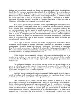 hicieron una impresión tan profunda, que durante muchos días no pudo olvidar al muchacho de
Cambridge. Por esta época la antigua y célebre Iglesia de la Calle Parque Nuevo de Londres, se
encontraba sin pastor desde hacia algunos meses, y en estado de gran decadencia. Un día,
hablando el Sr. Gould con Tomás Olney, diácono decano de aquella iglesia, se lamentaba éste de
las tristes condiciones en que se encontraba su congregación, y entonces el Sr. Gould,
recordando al joven que días antes había oído en Cambridge, habló de él a Olney, sugiriendo la
idea de que quizá pudiera convenir para el pastorado de la Iglesia.
Y así sucedió que un domingo de mañana, cuando el joven Spurgeon se encontraba en su
capilla de Waterbeach eligiendo los himnos para el servicio que habría de comenzar dentro de
breves minutos, le fué entregada una carta procedente de Londres. Grandemente extrañado, por
no estar acostumbrado a recibir cartas de aquella procedencia, la abrió y se enteró de su
contenido. Luego, pasándola al diácono que cerca de él se encontraba, dijo: "Seguramente esta
carta no es para mi, sino para alguna otra persona de mi nombre". Hasta ese extremo llegaba su
humildad y su falta de presunción; poco pagado de sí mismo y considerándose valer mucho
menos de lo que en realidad valía, no podía ni siquiera imaginarse que pudiera ser llamado por
una iglesia de la populosa ciudad.
En su lugar, al saberse solicitado por muchas congregaciones del Condado donde
ministraba, muchas personas se hubieran considerado capacitadas para desempeñar los puestos
más elevados, y dirigir las iglesias más poderosas e influyentes. Pero Spurgeon no era de esta
laya. De él, cuando se encontraba en el pináculo de la fama dijo el célebre estadista inglés W. E.
Gladstone, que era "sencillo como un niño", y con razón, porque esa sencillez se manifestó de la
manera más hermosa en todos los momentos de su vida.
Al día siguiente Spurgeon escribió a Londres informando que había recibido una carta
dirigida a su nombre, pero que suponía que hubiese algún error, ya que él sólo contaba
diecinueve años de edad y no era otra cosa que el predicador de una pequeña iglesia rural. Con
esta carta dio
Por terminado el incidente. Pero en tiempo oportuno recibió otra carta de Londres en la
que se le informaba que su edad y demás circunstancias de su vida eran bien conocidas de la
Iglesia de la Calle del Parque Nuevo, y que se ratificaba la invitación de ir a predicar en ella; y al
efecto se fijó fecha para la visita de nuestro biografiado.
Spurgeon, pues, se consideró obligado a aceptar esta invitación, y en la fecha prefijada se
dirigió a Londres, donde nunca había estado anteriormente. Las experiencias de esa primera
visita a la gran ciudad, las relata él mismo de la siguiente manera:
Hace veinticinco años— y parece que fue ayer— pasamos la noche en la casa de
huéspedes del Parque de la Reina, en Bloomsbury, a donde nos había dirigido el digno diácono.
Como usábamos un ancho traje de satín negro, y un partuelo azul de óvalos blancos, los jóvenes
señores de aquella casa de huéspedes se maravillaron grandemente al contemplar al joven del
campo que había venido a predicar en Londres, pero que evidentemente se encontraba en
condiciones de gran rusticidad. En general eran de las iglesias evangélicas, y se maravillaron
mucho de que el joven campesino fuese predicador. No se proponían ir a oír a un joven, pero
 