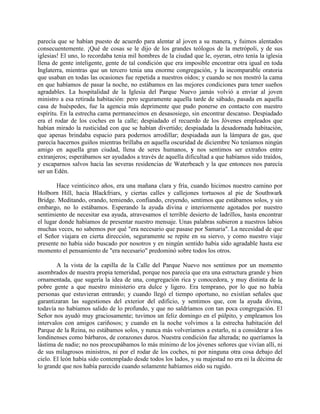 parecía que se habían puesto de acuerdo para alentar al joven a su manera, y fuimos alentados
consecuentemente. ¡Qué de cosas se le dijo de los grandes teólogos de la metrópoli, y de sus
iglesias! El uno, lo recordaba tenia mil hombres de la ciudad que le, oyeran, otro tenía la iglesia
llena de gente inteligente, gente de tal condición que era imposible encontrar otra igual en toda
Inglaterra, mientras que un tercero tenia una enorme congregación, y la incomparable oratoria
que usaban en todas las ocasiones fue repetida a nuestros oídos; y cuando se nos mostró la cama
en que habíamos de pasar la noche, no estábamos en las mejores condiciones para tener sueños
agradables. La hospitalidad de la Iglesia del Parque Nuevo jamás volvió a enviar al joven
ministro a esa retirada habitación: pero seguramente aquella tarde de sábado, pasada en aquella
casa de huéspedes, fue la agencia más deprimente que pudo ponerse en contacto con nuestro
espíritu. En la estrecha cama permanecimos en desasosiego, sin encontrar descanso. Despiadado
era el rodar de los coches en la calle; despiadado el recuerdo de los Jóvenes empleados que
habían mirado la rusticidad con que se habían divertido; despiadada la desadornada habitación,
que apenas brindaba espacio para podernos arrodillar; despiadada aun la lámpara de gas, que
parecía hacernos guiños mientras brillaba en aquella oscuridad de diciembre No teníamos ningún
amigo en aquella gran ciudad, llena de seres humanos, y nos sentimos ser extraños entre
extranjeros; esperábamos ser ayudados a través de aquella dificultad a que habíamos sido traídos,
y escaparnos salvos hacia las severas residencias de Waterbeach y la que entonces nos parecía
ser un Edén.
Hace veinticinco años, era una mañana clara y fría, cuando hicimos nuestro camino por
Holborn Hill, hacia Blackfriars, y ciertas calles y callejones tortuosos al pie de Southwark
Bridge. Meditando, orando, temiendo, confiando, creyendo, sentimos que estábamos solos, y sin
embargo, no lo estábamos. Esperando la ayuda divina e interiormente agotados por nuestro
sentimiento de necesitar esa ayuda, atravesamos el terrible desierto de ladrillos, hasta encontrar
el lugar donde habíamos de presentar nuestro mensaje. Unas palabras subieron a nuestros labios
muchas veces, no sabemos por qué "era necesario que pasase por Samaria". La necesidad de que
el Señor viajara en cierta dirección, seguramente se repite en su siervo, y como nuestro viaje
presente no había sido buscado por nosotros y en ningún sentido había sido agradable hasta ese
momento el pensamiento de "era necesario" predominó sobre todos los otros.
A la vista de la capilla de la Calle del Parque Nuevo nos sentimos por un momento
asombrados de nuestra propia temeridad, porque nos parecía que era una estructura grande y bien
ornamentada, que sugería la idea de una, congregación rica y conocedora, y muy distinta de la
pobre gente a que nuestro ministerio era dulce y ligero. Era temprano, por lo que no había
personas que estuvieran entrando; y cuando llegó el tiempo oportuno, no existían señales que
garantizaran las sugestiones del exterior del edificio, y sentimos que, con la ayuda divina,
todavía no habíamos salido de lo profundo, y que no saldríamos con tan poca congregación. El
Señor nos ayudó muy graciosamente; tuvimos un feliz domingo en el púlpito, y empleamos los
intervalos con amigos cariñosos; y cuando en la noche volvimos a la estrecha habitación del
Parque de la Reina, no estábamos solos, y nunca más volveríamos a estarlo, ni a considerar a los
londinenses como bárbaros, de corazones duros. Nuestra condición fue alterada; no queríamos la
lástima de nadie; no nos preocupábamos lo más mínimo de los jóvenes señores que vivían allí, ni
de sus milagrosos ministros, ni por el rodar de los coches, ni por ninguna otra cosa debajo del
cielo. El león había sido contemplado desde todos los lados, y su majestad no era ni la décima de
lo grande que nos había parecido cuando solamente habíamos oído su rugido.
 