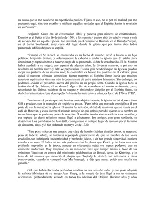 su causa que se me convierte en espectáculo público. Fijaos en eso, no es por mi maldad que me
encuentro aquí, sino por escribir y publicar aquellas verdades que el Espíritu Santo ha revelado
en su Palabra".
Benjamín Keach era de constitución débil, y padecía gran número de enfermedades.
Durmió en el Señor el día 16 de julio de 1704, a los sesenta y cuatro años de edad y treinta y seis
de servicio fiel en aquella 1glesia. Fue enterrado en el cementerio Bautista, en el llamado Parque,
en el barrio Southwark, muy cerca del lugar donde la iglesia que por tantos años había
pastoreado edificó después su capilla.
"Cuando el Sr. Keach se encontraba en su lecho de muerte, envió a buscar a su hijo
político, Benjamín Stinton, y solemnemente le exhortó a cuidar la iglesia que é1 estaba para
abandonar, y especialmente a hacerse cargo de su pastorado, si éste le era ofrecido. El Sr. Stinton
había ayudado a su suegro, por espacio de algunos años, de diversas maneras, y por eso no
resultaba un hombre nuevo y falto de preparación. Es una gran bendición que las Iglesias puedan
elegir sus pastores de su mismo seno; la costumbre es buscar los pastores en el exterior, pero
quizá si nuestras ofrendas domésticas fueran mayores el Espíritu Santo haría que muchos
maestros espirituales vinieran más frecuentemente de entre nuestros hermanos. Sin embargo, no
podemos olvidar el proverbio acerca del profeta en su propia tierra. Cuando la iglesia hizo la
invitación al Sr. Stinton, él se demoró algo a fin de considerar el asunto seriamente; pero,
recordando las últimas palabras de su suegro, y sintiéndose dirigido por el Espíritu Santo, se
dedicó al ministerio el que desempeñó fielmente durante catorce años, es decir, de 1704 a 1718".
Para tomar el puesto que este hombre santo dejaba vacante, la iglesia invitó al joven Juan
Gill a predicar, con la intención de elegirle su pastor. "Pero había una marcada oposición a él por
parte de casi la mitad de la iglesia. El asunto fue referido, al club de ministros que se reunía en el
café de Hanovar, y éstos dieron el absurdo consejo de que ambos partidos oyeran a su hombre en
turno, hasta que se pudieran poner de acuerdo. El sentido común vino a resolver esta cuestión, y
esa especie de duelo religioso nunca llegó a efectuarse. Los amigos, con gran sabiduría, se
dividieron. Los partidarios de Juan Gill, consiguieron el antiguo lugar de reunión por el término
de cincuenta, años, y él fue ordenado en mayo 22 de 1720.
"Muy poco soñaron sus amigos que clase de hombre habían elegido como, su maestro;
pero de haberlo sabido, se hubieran regocijado grandemente de que un hombre de tan vasta
erudición, tan infatigable industriosidad y profundo juicio, y de tan grande sinceridad, hubiera
venido a su seno. El había de ser más poderoso con la pluma que Keach, y de hacer una más
profunda impresión en la época, aunque en elocuencia quizá era menos poderoso que su
eminente predecesor. Muy temprano en su ministerio tuvo que romper lanzas a favor de las
opiniones 'Bautistas en contra del ministerio paidobautista de Rowel, cerca de Kittering, y lo
hizo de tal manera que mereció el elogio que Toplady le dedicó con referencia a otras
controversias, cuando lo comparó con Marlborough, y dijo que nunca peleó una batalla sin
ganarla."
Gill, que había efectuado profundos estudios en esa rama del saber, y que pudo adquirir
la valiosa biblioteca de su amigo Juan Shepp, a la muerte de éste llegó a ser un eminente
orientalista, profundamente versado en todos los idiomas del Oriente. Durante años y años
 