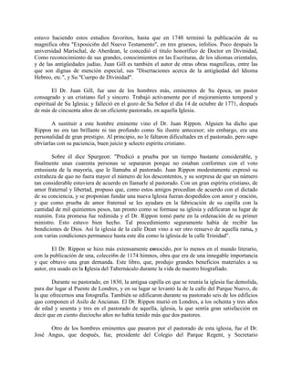 estuvo haciendo estos estudios favoritos, hasta que en 1748 terminó la publicación de su
magnifica obra "Exposici6n del Nuevo Testamento", en tres gruesos, infolios. Poco después la
universidad Marischal, de Aberdean, le concedió el titulo honorífico de Doctor en Divinidad,
Como reconocimiento de sus grandes, conocimientos en las Escrituras, de los idiomas orientales,
y de las antigüedades judías. Juan Gill es también el autor de otras obras magnificas, entre las
que son dignas de mención especial, sus "Disertaciones acerca de la antigüedad del Idioma
Hebreo, etc.", y Su "Cuerpo de Divinidad".
El Dr. Juan Gill, fue uno de los hombres más, eminentes de Su época, un pastor
consagrado y un cristiano fiel y sincero. Trabajó activamente por el mejoramiento temporal y
espiritual de Su Iglesia; y falleció en el gozo de Su Señor el día 14 de octubre de 1771, después
de más de cincuenta años de un eficiente pastorado, en aquella Iglesia.
A sustituir a este hombre eminente vino el Dr. Juan Rippon. Alguien ha dicho que
Rippon no era tan brillante ni tan profundo como Su ilustre antecesor; sin embargo, era una
personalidad de gran prestigio. Al principio, no le faltaron dificultades en el pastorado, pero supo
obviarlas con su paciencia, buen juicio y selecto espíritu cristiano.
Sobre él dice Spurgeon: "Predicó a prueba por un tiempo bastante considerable, y
finalmente unas cuarenta personas se separaron porque no estaban conformes con el voto
entusiasta de la mayoría, que le llamaba al pastorado. Juan Rippon modestamente expresó su
extrañeza de quo no fuera mayor el número de los descontentos, y su sorpresa de que un número
tan considerable estuviera de acuerdo en llamarle al pastorado. Con un gran espíritu cristiano, de
amor fraternal y libertad, propuso que, como estos amigos procedían de acuerdo con el dictado
de su conciencia, y se proponían fundar una nueva Iglesia fueran despedidos con amor y oración,
y que como prueba de amor fraternal se les ayudara en la fabricación de su capilla con la
cantidad de mil quinientos pesos, tan pronto como se formase su iglesia y edificaran su lugar de
reunión. Esta promesa fue redimida y el Dr. Rippon tomó parte en la ordenación de su primer
ministro. Esto estuvo bien hecho. Tal procedimiento seguramente había de recibir las
bendiciones de Dios. Así la iglesia de la calle Dean vino a ser otro renuevo de aquella rama, y
con varías condiciones permanece hasta este día como la iglesia de la calle Trinidad".
El Dr. Rippon se hizo más extensamente conocido, por lo menos en el mundo literario,
con la publicación de una, colecei6n de 1174 himnos, obra que era de una innegable importancia
y que obtuvo una gran demanda. Este libro, que, produjo grandes beneficios materiales a su
autor, era usado en la Iglesia del Tabernáculo durante la vida de nuestro biografiado.
Durante su pastorado, en 1830, la antigua capilla en que se reunía la iglesia fue demolida,
para dar lugar al Puente de Londres, y en su lugar se levantó la de la calle del Parque Nuevo, de
la que ofrecernos una fotografía. También se edificaron durante su pastorado seis de los edificios
quo componen el Asilo de Ancianas. El Dr. Rippon murió en Londres, a los ochenta y tres años
de edad y sesenta y tres en el pastorado de aquella, iglesia, la que sentía gran satisfacción en
decir que en ciento dieciocho años no había tenido más que dos pastores.
Otro de los hombres eminentes que pasaron por el pastorado de esta iglesia, fue el Dr.
José Angus, que después, fue, presidente del Colegio del Parque Regent, y Secretario
 