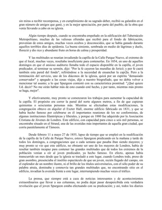 sin miras a recibir recompensa, y en cumplimiento de su sagrado deber, recibió su galardón en el
gran número de amigos que ganó, y en la mejor apreciación, por parte del pueblo, de la obra que
venía llevando a cabo en su iglesia.
Algún tiempo después, cuando se encontraba empeñado en la edificación del Tabernáculo
Metropolitano, muchas de las valiosas ofrendas que recibió para el fondo de fabricación,
provenían de estos amigos, muchas veces ocultos y desconocidos, que se había ganado durante
aquellos terribles días de epidemia. La buena simiente, sembrada en medio de lágrimas y duelo,
floreció y dio rico y abundante fruto en horas de calma y prosperidad.
Y las multitudes se reunían invadiendo la capilla de la Calle Parque Nuevo, al extremo de
que el local, muchas veces, resultaba insuficiente para contenerlas. En 1854, en uno de aquellos
domingos en que el ansioso auditorio llenaba todo el espacio disponible en la capilla, el joven
predicador, al terminar su sermón, dijo: "Por la fe cayeron las murallas de Jericó; y por fe caerá
también esta pared del fondo", refiriéndose a la necesidad de ensanchar la capi]la. Pero a la
terminación del servicio, uno de los diáconos de la iglesia, quizá por un espíritu "demasiado
conservador" y apegado a las cosas viejas, dijo a nuestro biografiado, que no debía volver a
mencionar tal asunto; a lo que Spurgeon contestó con su característica prontitud: "¿Qué quiere
Ud. decir? No me oirán hablar más de esto cuando esté hecho, y por tanto, mientras más pronto
se haga, mejor".
Y efectivamente, muy pronto se comenzaron los trabajos para aumentar la capacidad de
la capilla. El propósito era correr la pared del norte algunos metros, a fin de que cupieran
quinientas o seiscientas personas más. Mientras se efectuaban estas modificaciones, la
congregación obtuvo en alquiler el Exeter Hall, enorme edificio fabricado en 1831, y que se
había hecho famoso por celebrarse en él importantes reuniones de los no conformistas, de
algunas instituciones filantrópicas y liberales, y porque en 1880 fue adquirido por la Asociación
Cristiana de Jóvenes de Londres. Este edificio, con capacidad para cinco a seis mil personas, se
encontraba situado en el Strand, una de las avenidas más importantes de aquella gran ciudad, que
corría paralelamente al Támesis.
Desde febrero 11 a mayo 27 de 1855, lapso de tiempo que se empleó en la reedificación
de la capilla de la Calle de Parque Nuevo, estuvo Spurgeon predicando en la mañana y tarde de
todos los domingos, a congregaciones que a cada semana que pasaba iban siendo mayores; y
muy pronto se vio que este edificio, no obstante ser uno de los mayores de Londres, había de
resultar también incapaz para contener las grandes multitudes que de todos los extremos de la
población venían a oír al joven predicador, ya hecho famoso. En efecto, apenas había
transcurrido un mes desde que la iglesia se trasladó a este lugar, cuando Londres todo, preso de
gran asombro, presenciaba el insólito espectáculo de que un joven, recién llegado del campo, sin
el esplendor de un nombre ilustre, ni el brillo de los títulos universitarios, con el sólo poder de su
palabra atraía, dominaba y conmovía tan grandes multitudes que, no encontrando sitio en el
edificio, invadían la avenida frente a este lugar, interrumpiendo muchas veces el tráfico.
La prensa, que siempre está a caza de noticias interesantes y de acontecimientos
extraordinarios que llevar a sus columnas, no podía dejar pasar desapercibida esta verdadera
revolución que el joven Spurgeon estaba efectuando con su predicación; y así, todos los diarios
 