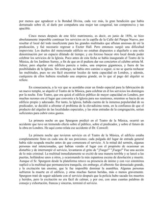 por menos que agradecer a la Bondad Divina, cada vez más, la gran bendición que había
derramado sobre él, al darle por compañera una mujer tan congenial, tan comprensiva y tan
apacible.
Cinco meses después de este feliz matrimonio, es decir, en junio de 1856, se hizo
absolutamente imposible continuar los servicios en la capilla de la Calle del Parque Nuevo, por
resultar el local del todo insuficiente para las grandes multitudes que afluían ansiosas de oír la
predicación, y fué necesario regresar a Exeter Hall. Pero entonces surgió una dificultad
imprevista: Los dueños del mencionado edificio no estaban dispuestos a alquilarlo a una sola
denominación por un espacio dilatado de tiempo; y era forzoso buscar otro local donde poder
celebrar los servicios de la Iglesia. Poco antes de esta fecha se había inaugurado el Teatro de la
Música, de los Jardines Surrey, a fin de que en él pudiera dar sus conciertos el célebre artista M.
Julien; pero alquilar este edificio parecía a todos, una empresa gigantesca, y fuera de las
posibilidades de la Iglesia. Sin embargo, no había otro camino a seguir, si no se quería rechazar
las multitudes, pues no era fácil encontrar locales de tanta capacidad en Londres, y además,
cualquiera de ellos hubiera resultado una empresa grande, en lo que al pago del alquiler se
refiere.
En consecuencia, a la vez que se acordaba crear un fondo especial para la fabricación de
un nuevo templo, se alquiló el Teatro de la Música, para celebrar en él los servicios los domingos
por la noche. Este Teatro, que era quizá el edificio público de mayor capacidad en Londres, por
muchas razones era el lugar que convenía a la Iglesia para sus reuniones, mientras se hacia de un
edificio propio y adecuado. Por tanto, la Iglesia, habida cuenta de la inmensa popularidad de su
predicador, se decidió a afrontar el problema de la elevadísima renta, en la confianza de que el
producto del alquiler de las localidades especiales, y las otras entradas de la congregación, serían
suficientes para cubrir estos gastos.
La primera noche en que Spurgeon predicó en el Teatro de la Música, ocurrió un
accidente que tuvo un tremendo efecto sobre el público, sobre el predicador, y sobre el futuro de
la obra en Londres. He aquí como relata ese accidente el Dr. Conwell:
La primera noche que tuvieron servicio en el Teatro de la Música, el edificio estaba
completamente lleno en cada una de sus porciones; cada pulgada del lugar de entrada general
había sido ocupada mucho antes de que comenzara el servicio. A la mitad del sermón, algunas
personas mal intencionadas, que habían venido al lugar con el propósito de ocasionar un
disturbio y de interrumpir el servicio, levantaron el grito de "¡Fuego!" "¡Fuego!" Fue una acción
de lo más criminal. La multitud inmediatamente se excitó de una manera terrible y se lanzó a las
puertas, hollándose unos a otros, y ocasionando la más espantosa escena de desolación y muerte.
Aunque el Sr. Spurgeon desde la plataforma retuvo su presencia de ánimo y con voz estentórea
suplicó a la multitud que permaneciera tranquila, sin embargo, el alboroto fue demasiado grande,
y la excitación tan enorme, que le fue imposible dominar la asamblea. Algunas personas
sufrieron la muerte en el edificio, y otras muchas fueron heridas, más o menos gravemente.
Spurgeon trató de seguir adelante con el servicio después que la policía hubo sacado los muertos
y heridos, pero la excitación no era fácil de calmar, y por eso, con unas cuantas palabras de
consejo y exhortación, francas y sinceras, terminó el servicio.
 