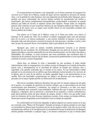 Un acontecimiento tan funesto y tan inesperado, en el mismo momento de inaugurar los
servicios en el Teatro de la Música, cuando de aquel servicio esperaba la salvación de muchas
alma, y no la pérdida de vidas humanas, hizo una impresión tan profunda sobre Spurgeon, que le
produjo una grave enfermedad. Sus nervios habían recibido un sacudimiento tan intenso y
trastornador, que fueron completamente desequilibrados, produciéndole el principio de aquella
dolencia que había de llevarle al sepulcro treinta años después. Porque todos sus biógrafos
parecen estar contestes en que la pertinaz dolencia de que Spurgeon padeció por largos años, y
de la que al fin murió, tuvo su origen como terrible efecto en este lamentable accidente del
famoso edificio de Londres.
Este pánico en el Teatro de la Música, como se le llama por todos, tuvo efecto el
domingo 19 de octubre de 1856. En el edificio se habían congregado sobre siete mil personas
para oír al joven y ya famoso predicador; y esta enorme multitud, al lanzarse a las puertas,
deseando cada cual salir primero, ocasionó la muerte de siete personas, y heridas a veinte y ocho
más, las que fue necesario llevar a los hospitales, dado la gravedad de sus lesiones.
Spurgeon que, como es natural, resultaba perfectamente inocente y en absoluto
responsable de este accidente, fue terriblemente fustigado por una parte de la prensa, llegando
algunos periódicos a hacerle responsable de este triste acontecimiento, con las frases más duras y
despiadadas. Sin embargo, es justo reconocer que estos periodistas, que escribieron bajo la
impresión de las primeras noticias del accidente, reconocieron paladinamente el error que habían
cometido al acusar a nuestro biografiado.
Ahora bien, no obstante lo triste y lamentable de este accidente, él había obrado
indirectamente sobre la congregación y los asiduos oyentes de Spurgeon en el sentido de hacerles
pensar seria y detenidamente en la necesidad de edificar un templo que ofreciera sitio y
seguridad, a las grandes multitudes que se reunían en los cultos. Ya con anterioridad se había
pensado en la conveniencia de un edificio que fuera dedicado exclusivamente a los servicios de
la Iglesia; pero el costo de tal edificio, les había impedido llegar a una determinación en ese
sentido. Pero este lamentable acontecimiento les obligó a no demorar más esta empresa, y a
proceder con la mayor rapidez posible a la fabricación de un tabernáculo.
Otro de los resultados indirectos del pánico fue que ante los injustos ataques de una parte
de la prensa y la campaña de oposición de muchos clérigos, que se aprovecharon de tan triste
acontecimiento para denostarle y combatirle, sus amigos se colocaron a su lado, con mayor
apego y fidelidad, para sostenerlo y para defenderlo. Salomón dice que el amigo se conoce en la
desgracia; y Spurgeon, ante la oposición y enemistad de sus gratuitos y celosos contradictores,
pudo darse perfecta cuenta del gran número de amigos, buenos y fieles, con que podía contar
entre los elementos de las más diversas condiciones sociales. Estos amigos en tiempos difíciles,
fueron para nuestro biografiado como bienhechor rocío en tiempo de sequedad.
En conformidad con la decisión adoptada, la Iglesia adquirió un extenso terreno en lo que
era conocido como "Blanco de Newington", llamado así porque en épocas pasadas en este lugar
se encontraban los blancos para las práctica de tiro de los arqueros reales. Este sitio no era el más
apropiado para edificar en él una Iglesia pero la consideración de que la predicación de Spurgeon
atraería grandes multitudes a cualquier lugar, y las buenas condiciones en que el terreno podía
 
