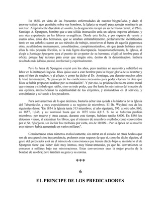 En 1868, en vista de las frecuentes enfermedades de nuestro biografiado, y dado el
enorme trabajo que gravitaba sobre sus hombros, la Iglesia se reunió para acordar nombrarle un
auxiliar. Ampliamente discutido el asunto, la designación recayó en su hermano carnal, el Pbro.
Santiago A. Spurgeon, hombre que a una sólida instrucción unía un selecto espíritu cristiano, y
una rica experiencia en las labores evangélicas. Desde esta fecha, y por espacio de veinte y
cuatro años, estos dos hermanos, que se amaban entrañablemente, perfectamente identificados
tanto en sus anhelos cuanto en sus métodos de trabajo, estuvieron al frente de aquella gigantesca
obra, auxiliándose mutuamente, consultándose, complementándose, sin que jamás hubiera entre
ellos la más pequeña fricción, ni la más ligera discrepancia. Incuestionablemente, la Iglesia, al
elegir a Santiago Spurgeon para el puesto de co-pastor de su hermano, eligió al hombre para el
oficio; porque hay razones para creer que ningún otro, dentro de la denominación. hubiera
resultado más idóneo, moral, intelectual y espiritualmente.
Pero la fama de Spurgeon creció con los años, pero también se aumentó y solidificó su
labor en la metrópoli inglesa. Dios quiso usar a este hombre para la mayor gloria de su nombre y
para el bien de muchos, y al efecto, y como ha dicho el Dr. Armitage, que durante muchos años
le trató íntimamente, "le proveyó de las condiciones necesarias para poder efectuar la obra que
Dios se había propuesto realizar por su mediación". Y por eso, su predicación no era como metal
que resuena o címbalo que retiñe, sino en todo poder, que iba hasta lo más íntimo del corazón de
sus oyentes, intensificando la espiritualidad de los creyentes, y alistándolos en el servicio, y
convirtiendo y salvando a los pecadores.
Para convencernos de lo que decimos, bastaría echar una ojeada a la historia de la Iglesia
del Tabernáculo, y muy especialmente a su registro de miembros. El Dr. Wayland nos da los
siguientes datos: "En 1854 la Iglesia tenía 313 miembros; al año siguiente, 395; al otro año, 860;
en 1857, 1,046; y así continuó hasta que en 1875 tenía 4,813. Si no se hubieran perdido
miembros, por muerte y otras causas, durante este tiempo, hubiera tenido 8,000. En 1886 los
diáconos vieron, al examinar los libros, que el número de miembros recibido, como convertidos
por el Sr. Spurgeon, sin incluir los recibidos por carta, era de 10,809... Por la época de su muerte
este número había aumentado en varios millares".
Considerando estos números exclusivamente, sin entrar en el estudio de otros hechos que
son de una grandísima trascendencia, podemos estar seguros de que si, como ha dicho alguien, el
gozo del predicador está en el número de conversiones que tienen efecto bajo su ministerio el de
Spurgeon tiene que haber sido muy intenso, muy bienaventurado, ya que las conversiones se
contaron a millares bajo sus ministraciones. Estas conversiones eran la mejor prueba de la
bondad de su obra; pero también su gozo y su corona.
***
6
EL PRINCIPE DE LOS PREDICADORES
 