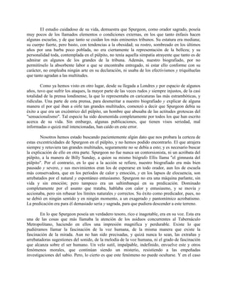 El estudio cuidadoso de su vida, demuestra que Spurgeon, como orador sagrado, poseía
muy pocos de los llamados elementos o condiciones externas, en los que tanto énfasis hacen
algunas escuelas, y de que tanto se cuidan los más eminentes tribunos. Su estatura era mediana;
su cuerpo fuerte, pero basto, con tendencias a la obesidad; su rostro, sombreado en los últimos
años por una barba poco poblada, no era ciertamente la representación de la belleza; y su
personalidad toda, contemplada en el púlpito, no tenía aquella simpatía atrayente que tanto es de
admirar en algunos de los grandes de la tribuna. Además, nuestro biografiado, por no
permitírselo la absorbente labor a que se encontraba entregado, ni estar ello conforme con su
carácter, no empleaba ningún arte en su declaración, ni usaba de los efectivismos y triquiñuelas
que tanto agradan a las multitudes.
Como ya hemos visto en otro lugar, desde su llegada a Londres y por espacio de algunos
años, tuvo que sufrir los ataques, la mayor parte de las veces rudos y siempre injustos, de la casi
totalidad de la prensa londinense, la que lo representaba en caricaturas las más estrambóticas, y
ridículas. Una parte de esta prensa, para desmeritar a nuestro biografiado y explicar de alguna
manera el por qué iban a oírle tan grandes multitudes, comenzó a decir que Spurgeon debía su
éxito a que era un excéntrico del púlpito, un hombre que abusaba de las actitudes grotescas del
"sensacionalismo". Tal especie ha sido desmentida completamente por todos los que han escrito
acerca de su vida. Sin embargo, algunas publicaciones, que tienen visos seriedad, mal
informadas o quizá mal intencionadas, han caído en este error.
Nosotros hemos estado buscando pacientemente algún dato que nos probara la certeza de
estas excentricidades de Spurgeon en el púlpito, y no hemos podido encontrarlo. El que atrajera
siempre y retuviera tan grandes multitudes, seguramente no se debía a esto; y es necesario buscar
la explicación de ello en otra parte. Spurgeon no fue nunca un contorsionista, ni un acróbata del
púlpito, a la manera de Billy Sunday, a quien su mismo biógrafo Ellis llama "el gimnasta del
púlpito". Por el contrario, en lo que a la acción se refiere, nuestro biografiado era más bien
pausado y severo, y sus movimientos eran los de esperarse en todo orador, aun los de escuela
más conservadora, que en los períodos de calor y emoción, y en los lapsos de elocuencia, son
arrebatados por el natural y espontáneo entusiasmo. Spurgeon no era una máquina parlante, sin
vida y sin emoción; pero tampoco era un saltimbanqui en su predicación. Dominado
completamente por el asunto que trataba, hablaba con calor y entusiasmo, y se movía y
accionaba, pero sin rebasar los límites naturales y correctos. Su éxito como predicador, pues, no
se debió en ningún sentido y en ningún momento, a un exagerado y pantomímico acrobatismo.
La predicación era para él demasiado seria y sagrada, para que pudiera descender a este terreno.
En lo que Spurgeon poseía un verdadero tesoro, rico e inagotable, era en su voz. Esta era
una de las cosas que más llamaba la atención de los asiduos concurrentes al Tabernáculo
Metropolitano, haciendo en ellos una impresión magnifica y perdurable. Existe lo que
pudiéramos llamar la fascinación de la voz humana, de la misma manera que existe la
fascinación de la mirada. Aun no han sido precisadas, y quizá nunca lo sean, las extrañas y
arrebatadoras sugestiones del sonido, de la melodía de la voz humana, ni el grado de fascinación
que alcanza sobre el ser humano. Un velo sutil, impalpable, indefinido, envuelve este y otros
fenómenos morales, que continúan siendo un misterio, resistiendo a las empeñadas
investigaciones del sabio. Pero, lo cierto es que este fenómeno no puede ocultarse. Y en el caso
 