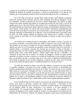 y ponen tan de manifiesto la magnifica labor efectuada por estos sermones, en la conversión y
felicidad de millares de millares de personas, y entran tan perfectamente en la idea de este
capítulo, que no nos podemos sustraer al deseo de mencionar algunas de ellas a continuación.
En el año 1881, un joven que siempre había estado inválido, murió dejando su pequeña
fortuna de cuarenta libras esterlinas, para que fuera empleada en la obra de Spurgeon. "Como
Ud. supondrá", escribía un pariente de este joven a nuestro biografiado, "por espacio de algún
tiempo él ha estado tomando gran interés en el trabajo que efectúa Ud. por Cristo, y uno de los
grandes gozos de su vida era el haberle oído predicar a Ud., un domingo en la última primavera.
Ha estado leyendo sus sermones por largo espacio de tiempo, distribuyéndolos después de leídos,
entre muchos vecinos pobres. Su vida ha sido una de muchos sufrimientos, principalmente por
causa del asma; pero ahora la consunción se lo está llevando, y yace de la manera más apacible,
tranquila, esperando el llamamiento de su Maestro". Este joven deseaba tener el privilegio, antes
de morir, de recibir algunas palabras de Spurgeon, pero aunque éste le escribió a vuelta de
correo, cuando su carta llegó, ya el joven había entregado su espíritu en manos de su Señor y
Salvador.
Un cristiano que se hallaba de paso en Nottiagham, fue llamado a visitar y a consolar, en
sus últimos momentos, a una pobre mujer que estaba al expirar en una casa de mala fama. El
buen hombre no fue remiso en cumplir con lo que consideraba un sagrado deber, y se dirigió a
aquella casa; pero en vez de encontrar una pecadora a quien presentar el plan de la salvación, e
impartir aliento y consolación, encontró una cristiana que se gozaba en Dios su Salvador, y
demostraba poseer un selecto espíritu. Extrañado grandemente este buen cristiano, inquirió de
aquella pobre mujer, cómo había llegado a obtener aquel estado de paz y felicidad; y se
convenció de que todo ello se debía a un sermón de Spurgeon. "Pensad en aquel sermón
predicado en Londres, enviado a América, un extracto de él publicado en un, periódico de aquel
país, ese periódico enviado a Australia, parte de él roto (como si dijéramos accidentalmente),
envolviendo un paquete que fue enviado a Inglaterra, y después de tanto viajar, lleva el mensaje
de salvación al alma de aquella mujer. ‘La Palabra del Señor no volverá a él vacía’ ".
Un señor que ascendía los Alpes, cerca del Lago Ginebra, se encontró una casa, perdida
en aquellas soledades, a la puerta de la cual, sentadas sobre la hierba, se encontraban dos
mujeres, profundamente abstraídas en la lectura de un libro, al extremo de que ni aun se habían
dado cuenta de su presencia. Intrigado por esto, se acercó para ver qué maravilloso libro era
aquel que así las absorbía, y le preguntó a una de ellas qué era lo que estaban leyendo. La mujer
que leía el libro en alta voz para que su compartiera oyera, inmediatamente lo acercó para que él
pudiera leer su título, y con grandísima sorpresa vio que se trataba de un tomo de sermones de
Spurgeon, traducido al francés, que se había abierto camino hasta aquellas apartadas reuniones.
En los Estados Unidos de Norte América, los sermones de nuestro predicador tuvieron un
franco éxito desde el principio, teniendo una enorme circulación, y ofreciendo el raro
espectáculo de que periódicos que carecían en lo absoluto de matiz religioso, los reimprimieran
en sus páginas, dando así gran satisfacción a sus lectores, y no poca ganancia a su
administración. Un conocido escritor, hablando a este respecto, dice: "La recepción de los
sermones de Spurgeon en los estados Unidos de América, no tiene paralelo en la historia de este
departamento de la literatura religiosa. Sin ninguna de aquellas ayudas para la popularidad que
 