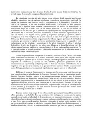 Stambourne. Cualquiera que fuera la causa de ello, lo cierto es que desde muy temprano fue
enviado a casa de su abuelo, para pasar allí una temporada.
La estancia de cerca de seis años en este hogar cristiano, donde siempre tuvo los más
saludables ejemplos y las más valiosas enseñanzas, en medio de una atmósfera espiritual, fue
otra de las cosas que contribuyeron grande y positivamente, a la formación y desarrollo del
carácter de Spurgeon, y que con seguridad coadyuvaron a influenciar su vida posterior,
incubando en él aquellos rasgos morales y espirituales que, de manera tan sobresaliente, se
manifestaron luego en su vida. Pero, en un sentido verdadero, la casa de los abuelos, en
Stambourne, no era otra cosa que la continuación o prolongación del hogar paterno de kelvedon
y Colchester. En el uno como en el otro encontramos la misma atmósfera espiritual que en el
otro; el mismo y no fingido cariño; iguales y magníficos consejos y ejemplos; idéntica
consagración a la obra evangélica. En el uno como en el otro, halló esa gran reverencia a la
Biblia, que de manera tan especial singularizaba la vida de algunos puritanos; la rectitud de
conciencia, que siempre se señaló en los no conformistas ingleses, por su decidido y viril
rechazamiento de las prácticas y costumbres de la Iglesia imperante; la plena y absoluta
dedicación a la obra del Evangelio. No hubo, pues diferencia ni disparidad alguna entre las
influencias que Spurgeon recibiera en esos dos hogares, el de sus padres y el de sus abuelos. Por
el contrario ambos se complementaban y robustecían mutuamente, en la educación moral y
espiritual que daban a aquel muchacho.
Ambos hogares vinieron siempre en el recuerdo y en el corazón dc Carlos, y de ambos
habló, en multitud de ocasiones, de la manera más tierna. Pocos meses antes de partir de este
mundo, Spurgeon, agobiado por el exceso de trabajo, y minado por pertinaz dolencia, pasó una
temporada en Stambourne y revivió sus días infantiles, gozándose grandemente en las
reminiscencias de aquel feliz y ya lejano pasado. El fruto de esta visita a Stambourne fue el
magnifico libro que dio a la estampa, en el que encontramos curiosos detalles y descripciones
acerca del lugar, y noticias de lo que para él significó pasar algunos años de su infancia allí.
Había en el hogar de Stambourne tres personas, por lo menos, que contribuyeron con
igual empeño y eficacia, a la educación de Spurgeon. En primer término se encontraba el abuelo,
Santiago Spurgeon, hombre chapado a las antiguas costumbres puritanas, pero de corazón
bondadoso y tierno, que depositó un gran cariño en Carlos, por ser éste su primer nieto. Santiago
Spurgeon era muy estimado en su parroquia y fuera de ella, no sólo por su gran rectitud en lo que
a principios religiosos se refiere, sino también por su carácter afable y cariñoso. En su largo
pastorado de más de cincuenta años en Stambourne, llegó a bautizar a los que en los últimos días
ya eran ancianos, y a los hijos de los hijos de estos ancianos, por lo que era a manera de un
patriarca, amado y respetado por su pueblo.
Era este anciano muy amigo de los niños, para los que siempre tenía palabras cariñosas,
sabios consejos, y un bolsillo lleno de confituras. Sin embargo, su sistema era la rectitud
sazonada con el cariño y la bondad. Y, de acuerdo con este sistema, trató siempre a su nieto. El
mismo Carlos hace referencia, muchas veces, a esta cariñosa rectitud de su abuelo, que tanto bien
le hizo. Sobre todo, recuerda aquellos domingos, observados al antiguo modo puritano, en los
que no se permitía a los niños la más ligera expansión. Generalmente, en el día de domingo, el
abuelo acostumbraba a llevar a su nieto a su estudio, pidiéndole que estuviera quieto, y le dejaba
 