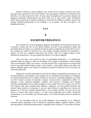 Imprimir sermones, puede cualquiera que cuenta con los medios necesarios para ello;
pero que estos sermones no sean "letra muerta", sino que lleguen a efectuar la conversión de los
hombres, es la obra exclusiva de Dios. El éxito, pues, alcanzado por los sermones impresos de
Spurgeon, demuestra palmariamente que Dios estaba con él, para usarlo, como instrumento
dúctil, para la gloria, de su nombre, mediante la conversión de millares y millares, que de otra
manera, hubieran permanecido en las tinieblas y en el pecado, sin Dios, sin patria y sin
República de Israel.
***
8
ESCRITOR PROLÍFICO
En el estudio de la vida de Spurgeon, llegamos al asombroso convencimiento de que fue
el prolífico escritor que fue, no por afición literaria, sino por lo que pudiéramos llamar una
necesidad moral. En efecto, en su primera juventud, según el testimonio de muchos de los que se
han ocupado de escribir la historia de su vida, aunque estudiaba literatura con entusiasmo y
agrado, no tenía una verdadera apreciación del enorme valor de la página impresa, como
elemento de cooperación, y de una cooperación efectiva, en la obra evangélica.
Antes que todo, y por encima de todo, se conceptuaba predicador, y a la predicación
dedicaba todas sus energías y todos sus momentos. Pero, porque era predicador, como ha dicho
uno de sus biógrafos, llegó a ser escritor, y escritor de gran fuste, ya que pronto se convenció del
error en que anteriormente había estado a este respecto, y para poder efectuar una labor más
amplia y dilatada, apeló a este medio de enseñanza, que para el mundo no fue otra cosa que una
forma de predicación.
Algunos de sus libros demandaron de él años de trabajos continuados y persistentes, y de
estudios pacientes y prolongados, como sucedió con su comentario de los Salmos; sin embargo,
no creemos distanciarnos de la verdad al afirmar con uno de sus connotados biógrafos, que todos
sus libros fueron a manera de sermones: a1gunos, sermones pura y simplemente, dados a la
estampa; y otros, sermones ampliados, anotados, más extensos y dilatados; pero siempre
sermones proclamadores de la verdad evangélica, en los cuales Cristo era el alma, y la vida. En
este respecto hubo gran similitud entre Bunyan y Spurgeon, esos dos grandes hombres que
tuvieron tantos puntos de semejanza, y que por igual manera se significaron de manera tan
hermosa en el seno de su propia denominación, y en el mundo cristiano. Es cierto que el uno
obtuvo su mayor fama como escritor, y el otro como predicador; pero ambos escribieron
extensamente, y en un sentido muy elevado ambos, en sus obras literarias dieron al mundo sus
sermones.
Por esa necesidad moral de que arriba hablamos, muy temprano en su ministerio
comenzó nuestro predicador a dar al mundo sus magnificas páginas, aquellos folletos y libros
que han guiado y robustecido tantas mentes, y alegrado tantos corazones. Y estos libros se fueron
 