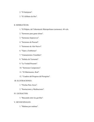 2. "El Intérprete".
3. "El Alfabeto de Oro".
II. HOMILETICOS:
1. "El Púlpito, del Tabernáculo Metropolitano (sermones). 48 vols.
2. "Sermones para ganar almas".
3. "Sermones Impresivos".
4. "Sermones de Pascual".
5. "Sermones de Año Nuevo".
6. "Tipos y Emblemas".
7. "Llamamientos Triunfales".
8. "Señales de Tormenta".
9. "La Verdad Presente".
10. "Sermones Campesinos".
11. "El Matrimonio, Real".
12. "Cuadros del Progreso del Peregrino".
III. ILUSTRACIONES:
1. "Flechas Para Arcos".
2. "Ilustraciones y Meditaciones".
IV. EXTRACTOS:
1. "Buscando entre las gavillas".
V. DEVOCIONALES:
1. "Mañana por mañana".
 