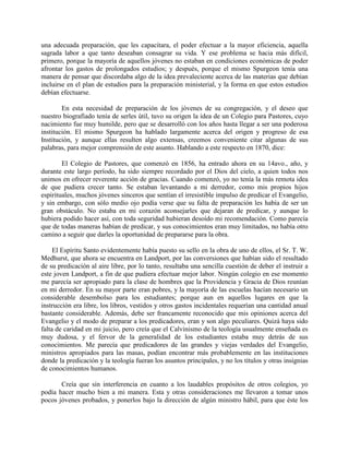 una adecuada preparación, que les capacitara, el poder efectuar a la mayor eficiencia, aquella
sagrada labor a que tanto deseaban consagrar su vida. Y ese problema se hacia más difícil,
primero, porque la mayoría de aquellos jóvenes no estaban en condiciones económicas de poder
afrontar los gastos de prolongados estudios; y después, porque el mismo Spurgeon tenía una
manera de pensar que discordaba algo de la idea prevaleciente acerca de las materias que debían
incluirse en el plan de estudios para la preparación ministerial, y la forma en que estos estudios
debían efectuarse.
En esta necesidad de preparación de los jóvenes de su congregación, y el deseo que
nuestro biografiado tenía de serles útil, tuvo su origen la idea de un Colegio para Pastores, cuyo
nacimiento fue muy humilde, pero que se desarrolló con los años hasta llegar a ser una poderosa
institución. El mismo Spurgeon ha hablado largamente acerca del origen y progreso de esa
Institución, y aunque ellas resulten algo extensas, creemos conveniente citar algunas de sus
palabras, para mejor comprensión de este asunto. Hablando a este respecto en 1870, dice:
El Colegio de Pastores, que comenzó en 1856, ha entrado ahora en su 14avo., año, y
durante este largo período, ha sido siempre recordado por el Dios del cielo, a quien todos nos
unimos en ofrecer reverente acción de gracias. Cuando comenzó, yo no tenía la más remota idea
de que pudiera crecer tanto. Se estaban levantando a mi derredor, como mis propios hijos
espirituales, muchos jóvenes sinceros que sentían el irresistible impulso de predicar el Evangelio,
y sin embargo, con sólo medio ojo podía verse que su falta de preparación les había de ser un
gran obstáculo. No estaba en mi corazón aconsejarles que dejaran de predicar, y aunque lo
hubiera podido hacer así, con toda seguridad hubieran desoído mi recomendación. Como parecía
que de todas maneras habían de predicar, y sus conocimientos eran muy limitados, no había otro
camino a seguir que darles la oportunidad de prepararse para la obra.
El Espíritu Santo evidentemente había puesto su sello en la obra de uno de ellos, el Sr. T. W.
Medhurst, que ahora se encuentra en Landport, por las conversiones que habían sido el resultado
de su predicación al aire libre, por lo tanto, resultaba una sencilla cuestión de deber el instruir a
este joven Landport, a fin de que pudiera efectuar mejor labor. Ningún colegio en ese momento
me parecía ser apropiado para la clase de hombres que la Providencia y Gracia de Dios reunían
en mi derredor. En su mayor parte eran pobres, y la mayoría de las escuelas hacían necesario un
considerable desembolso para los estudiantes; porque aun en aquellos lugares en que la
instrucción era libre, los libros, vestidos y otros gastos incidentales requerían una cantidad anual
bastante considerable. Además, debe ser francamente reconocido que mis opiniones acerca del
Evangelio y el modo de preparar a los predicadores, eran y son algo peculiares. Quizá haya sido
falta de caridad en mi juicio, pero creía que el Calvinismo de la teología usualmente enseñada es
muy dudosa, y el fervor de la generalidad de los estudiantes estaba muy detrás de sus
conocimientos. Me parecía que predicadores de las grandes y viejas verdades del Evangelio,
ministros apropiados para las masas, podían encontrar más probablemente en las instituciones
donde la predicación y la teología fueran los asuntos principales, y no los títulos y otras insignias
de conocimientos humanos.
Creía que sin interferencia en cuanto a los laudables propósitos de otros colegios, yo
podía hacer mucho bien a mi manera. Esta y otras consideraciones me llevaron a tomar unos
pocos jóvenes probados, y ponerlos bajo la dirección de algún ministro hábil, para que éste los
 