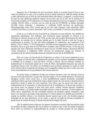Spurgeon fue el Presidente de esta Asociación, desde su creación hasta la hora en que
rindió la jornada de su vida; y en su carácter de tal, al rendir informe en 1880 del trabajo llevado
a cabo, demuestra que el éxito de esta institución había sido franco y completo, y mucho mayor
del que los más optimistas pudieron esperar. En ese año, que era el 14o. de su existencia, la
Asociación contaba con 79 colportores y el trabajo efectuado por éstos fue el siguiente: se habían
vendido 396,291 libros y revistas, con un valor de más de $37,000.00; se habían efectuado
631,000 visitas religiosas o misioneras, y celebrado 6,000 servicios de predicación.
Descomponiendo estas cifras, resulta que en ese año cada colportor, como promedio, había
vendido 5,016 libros y revistas; efectuado 7,987 visitas; y celebrado 75 servicios de predicación.
Como se ve, la labor de esta Asociación no solamente era muy dilatada, sino también de
grandísima importancia. Sin embargo, esta institución siguió creciendo en eficacia y en
eficiencia al extremo de que en el año 1890, un año antes del sensible fallecimiento de nuestro
biografiado, de acuerdo con el informe rendido por él, la labor llevada a cabo fue la que a
continuación se expresa: En este año había empleados 87 colportores, que vendieron 8,782
Biblias; 220,713 libros; 11,379 Testamentos; 365,788 revistas (magazines), todo lo que con otra
literatura, hacia un gran total de 551,949 libros vendidos, más 365,788 revistas. A esto hay que
agregar que estos colportores distribuyeron gratis más de 153,000 folletos, efectuaron 698,292
visitas misioneras, y celebraron 9,866 servicios de predicación. Según ese informe la
ascendencia de las ventas efectuadas hasta ese momento era de más de $650,000.00.
Pero, en lo que a la Asociación de Colportores se refiere, lo de menor importancia en su
trabajo, aunque se trata de cifras verdaderamente grandes, son las enormes cantidades empleadas
y recibidas en la compra y venta de libros, revistas y folletos. De los informes emitidos se
desprende que la Asociación, aparte de la venta de libros, desempeñaba funciones que eran de
muchísimo mayor valor. En efecto, no olvidando lo que ya hemos apuntado en cuanto al valor
real y efectivo de la circulación de literatura, por el magnífico trabajo que lleva a cabo, hay otras
cosas trascendentales en las que debemos fijar nuestra atención.
En primer lugar, no debemos olvidar que la buena literatura, entre sus misiones, tiene la
de hacer una ruda oposición a la que sólo tiene por objeto y fin la sórdida ganancia. En época de
Spurgeon existía, como existe hoy, y como probablemente seguirá existiendo, incontable
cantidad de libros que eran terriblemente malos, desde el punto de vista moral, y desastrosamente
perniciosos desde el punto de vista espiritual. Esos libros, que no tienen otro fruto que el
embotamiento de la conciencia, el obscurecimiento de la inteligencia y la dureza del corazón, y
que llevan entre sus páginas el más sutil, pero activo, veneno, forman legiones verdaderas
legiones de Satán; y el mundo estaba necesitado entonces, como lo está hoy, y estará mañana, de
libros sanos, inspiradores, de alta moralidad cristiana, de profundo espíritu evangélico, para
hacer a los anteriores una ruda y tenaz oposición. El veneno requiere un antídoto que neutralice e
impida sus terribles efectos; y esa literatura funesta requiere que se dé a los hombres páginas
henchidas de un sano optimismo, en las cuales, a más de su fondo de elevada moralidad, se
pueda llevar al corazón de todos, la buena simiente del Evangelio de amor.
¡Oh, las publicaciones religiosas, las páginas netamente cristianas! Qué necesitados están
los hombres de ellas, cualquiera que sea el clima o el estado en que vivan! El mundo evangélico
lleva sobre sus hombros la responsabilidad de inundar al mundo pecador de esas páginas
 