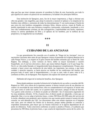 algo que hay que tener siempre presente al considerar la labor de esta Asociación, por todo lo
que significa en cuanto a la pureza de sus enseñanzas y la lealtad a los principios bíblicos.
Esta institución de Spurgeon, pues, fue de la mayor importancia, y llegó a efectuar una
obra tan grande y tan magnífica, que atrajo la atención y mereció el aplauso y la simpatía de los
hombres más célebres y eminentes de todas las denominaciones Y con razón porque el hecho de
que cerca de cien hombres consagrados cristianos fieles, obreros activos, vayan de Pueblo en
pueblo repartiendo la más sana literatura evangélica, instruyendo, exhortando, enseñando a vivir
una vida verdaderamente cristiana, de alta consagración y espiritualidad este hecho, repetimos,
merece la sonrisa aprobadora de Dios y el aplauso de los hombres, por la nobleza de sus
propósitos y la magnitud de sus resultados.
***
11
CUIDANDO DE LAS ANCIANAS
Lo que generalmente fue conocido con el nombre de "Hogar de las Ancianas", tuvo su
nacimiento cincuenta años antes de que Spurgeon viniera al pastorado de la Iglesia Bautista de la
calle Parque Nuevo; y se originó en el gran corazón del hombre eminente que se llamó Dr. Juan
Rippon. Sin embargo, y como veremos en breve, debió su mayor incremento a nuestro
biografiado, sin el cual nos atrevemos a decir, que nunca hubiera llegado a ser lo que luego fue.
Sin él, su vida estaba llamada a ir languideciendo hasta desaparecer completamente. Porque, para
sostener y hacer crecer una institución de esta índole, tan importante, tan costosa, y que tanto
cuidado y atención requería, se hacía preciso un hombre de las condiciones del nuestro, que
poseyera todo el tesón, todo el desprendimiento, y lo que es más, todo el amor, toda la fe y
confianza en Dios, de un Spurgeon. Pero dejemos este aspecto del asunto por el presente.
Hablando del origen de la institución benéfica, dice Spurgeon:
Hasta donde podemos recordar la historia de la fundación de sus asilos y escuelas (del Dr.
Rippon) en 1803, tuvo efecto de la siguiente manera: el doctor insistió cerca de sus diáconos en
cuanto a la necesidad de esas instituciones; ellos no comprendieron la tal urgencia; él insiste otra
vez, pero como el sordo del cuento, no se quieren dejar convencer, aunque él trata de hacerlo.
"Los gastos serán enormes y el dinero no puede ser obtenido", fue el innecesario argumento de
los muy prudentes oficiales. Al fin, el pastor dice, el dinero puede ser adquirido, y tiene que ser
adquirido. Qué, si yo no salgo el próximo lunes, y reúno 500 libras ($2,500) antes del servicio de
la noche, abandono este propósito; pero mientras crea que nuestra gente tomará el asunto de todo
corazón, no será detenido por Uds. Las discusiones sobre este asunto siguieron en el lenguaje
más claro, pero sin rebasar los límites de la decencia, porque ambos partidos se conocían y
respetaban mutuamente, para hacer que sus buenas relaciones en la Iglesia dependieran de un
punto de diferencia. Todos estuvieron conformes en poner a prueba al Pastor, y le pidieron que
presentara las 500 libras el próximo lunes, o que cesaría de importunarlos acerca de los asilos. En
 