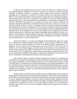 Y todavía el mes siguiente hace este anuncio: "Que estos hechos que relatamos este mes
con profunda gratitud, fortalezcan la fe de los creyentes. En respuesta a nuestras oraciones
fervientes, el Señor ha movido a su pueblo a enviar, durante el mes pasado, en diferentes
cantidades para el Orfanatorio, la suma de 1,075 libras ($5,875), por lo que damos gracias al
Señor. De una manera más especial vemos la graciosa mano de Dios en los siguientes incidentes:
Una hermana (la Sra. Tyson), que a menudo nos ha ayudado en la obra del Colegio, habiendo
podido celebrar el 25o. aniversario del día de su matrimonio, su amado esposo le obsequió con
500 libras ($2,500), como prueba de su creciente amor hacia ella. Nuestra hermana nos ha
llamado, y dedicado las 500 libras a la edificación de una de las casas, para que se la llame ‘la
Casa de las Bodas de Plata’. El Señor, sin embargo, tenía otra substanciosa donación preparada
para alentarnos en nuestra obra; porque hace uno o dos días un hermano, creyente en el Señor,
nos visitó para cierto asunto y al retirarse, en un sobre sellado, nos dejó la cantidad de (600 libras
($8,000), que ha de ser empleada en otra casa. Esta donación era tan inesperada como lo otra,
aparte de que nuestra fe espera que todas nuestras necesidades serán suplidas por el Señor, a su
manera. Al día siguiente, cuando estábamos predicando al aire libre, una hermana desconocida,
puso en nuestras manos un sobre conteniendo 200 libras ($1,000) para el Colegio y 200 libras
más para el Orfanatorio; ¡Cuánto ha hecho Dios!"
Treinta días después, en la revista que publicaba nuestro biografiado, aparece la crónica
de la colocación de la primera piedra de cuatro edificios, lo que se hizo en medio de la alegría
que es de suponer: la primera piedra de la "Casa de las Bodas de Plata", colocada por C. G.
Spurgeon; la de la "Casa de los Comerciantes", por la Sra. Hillyar; la de la "Casa de los
Obreros", por el Sr. Guillermo Higges; y la de la "(Casa de la Unión", por el Sr. Tomás Olney, el
decano de los diáconos de la iglesia del Tabernáculo. El Dr. Conwell, hablando de este gran
acontecimiento, dice: "Celebraron la ocasión con una gran reunión y discursos públicos, en la
que se contribuyeron $25,000.00. Muy pronto se recibieron $11,000.00 más, como consecuencia
de la reunión pública, celebrada para la colocación de la primera piedra".
Algún tiempo después, las Iglesias Bautistas de Inglaterra, obsequiaron a Spurgeon con
$6,000.00, como testimonio de admiración y cariño, cantidad que luego fue aumentada a $8,000;
pero nuestro biografiado, con aquel desprendimiento que 1e era característico, no quiso recibir
este dinero para sí, y anunció que con mucho agradecimiento lo recibía para el Orfanatorio, y con
él se edificaron las dos "Casas del Testimonio". La Escuela Dominical del Tabernáculo, en el día
onomástico de Spurgeon, 19 de junio de 1868, colocó la primera piedra de dos nuevos edificios,
pagando todo su costo muy en breve; y los estudiantes del Colegio de Pastores, unieron esfuerzos
para levantar otro edificio.
De esta manera., siguiendo el plan de edificación que se había ideado, todos los edificios
del Orfanatorio dc Stockwell estuvieron terminados para fines de 1869, con un costo total de más
de $51,000. En él ingresaron niños a centenares, convirtiéndolo en uno de los asilos de huérfanos
de mayor importancia de Inglaterra, y quizá del mundo. Realmente parece imposible encontrar
otra institución de su índole, de carácter particular, que haya revestido la importancia que revistió
el Orfanatorio dc Stockwell, ni aun el cl de Jorge Muller en Bristol –ni por el número de
huérfanos que recibió en su seno, ni por la magnífica preparación intelectual, moral y religiosa
que se les daba.
 