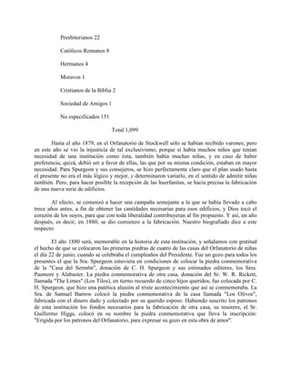 Presbiterianos 22
Católicos Romanos 8
Hermanos 4
Moravos 1
Cristianos de la Biblia 2
Sociedad de Amigos 1
No especificados 151
Total 1,099
Hasta el año 1879, en el Orfanatorio de Stockwell sólo se habían recibido varones; pero
en este año se vio la injusticia de tal exclusivismo, porque si había muchos niños que tenían
necesidad de una institución como ésta, también había muchas niñas, y en caso de haber
preferencia, quizá, debió ser a favor de ellas, las que por su misma condición, estaban en mayor
necesidad. Para Spurgeon y sus consejeros, se hizo perfectamente claro que el plan usado hasta
el presente no era el más lógico y mejor, y determinaron variarlo, en el sentido de admitir niñas
también. Pero, para hacer posible la recepción de las huerfanitas, se hacía precisa la fabricación
de una nueva serie de edificios.
Al efecto, se comenzó a hacer una campaña semejante a la que se había llevado a cabo
trece años antes, a fin de obtener las cantidades necesarias para esos edificios; y Dios tocó el
corazón de los suyos, para que con toda liberalidad contribuyeran al fin propuesto. Y así, un año
después, es decir, en 1880, se dio comienzo a la fabricación. Nuestro biografiado dice a este
respecto:
El año 1880 será, memorable en la historia de esta institución, y señalamos con gratitud
el hecho de que se colocaron las primeras piedras de cuatro de las casas del Orfanatorio de niñas
el día 22 de junio, cuando se celebraba el cumpleaños del Presidente. Fue un gozo para todos los
presentes el que la Sra. Spurgeon estuviera en condiciones de colocar la piedra conmemorativa
de la "Casa del Serm6n", donación de C. H. Spurgeon y sus estimados editores, los Sres.
Pasmore y Alabaster. La piedra conmemorativa de otra casa, donación del Sr. W. R. Rickett,
llamada "The Limes" (Los Tilos), en tierno recuerdo de cinco hijos queridos, fue colocada por C.
H. Spurgeon, que hizo una patética alusión al triste acontecimiento que así se conmemoraba. La
Sra. de Samuel Barrow colocó la piedra conmemorativa de la casa llamada "Los Olivos",
fabricada con el dinero dado y colectado por su querido esposo. Habiendo suscrito los patronos
de esta institución los fondos necesarios para la fabricación de otra casa, su tesorero, el Sr.
Guillermo Higgs, colocó en su nombre la piedra conmemorativa que lleva la inscripción:
"Erigida por los patronos del Orfanatorio, para expresar su gozo en esta obra de amor".
 