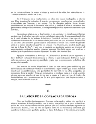 en las tácticas militares. Se enseña el dibujo y muchos de los niños han sobresalido en él.
También se enseña la música con éxito".
En el Orfanatorio no se enseña oficio a los niños; pero cuando han llegado a la edad en
que deben abandonar la institución, de acuerdo con sus gustos y preferencias, van empleados,
recomendados por Spurgeon y sus amigos. Con la educación recibida, fueron siempre
cumplidores de sus deberes de la manera más estricta, y muchos de ellos se encuentran hoy
predicando el Evangelio eficientemente, o desempeñando puestos de importancia en la banca y el
comercio.
La enseñanza religiosa que se da a los niños es tan completa, y el ejemplo que reciben tan
perfecto, que de ellos han ingresado muchos en la Iglesia, por medio de una personal confesión
de fe en el Salvador. En las sesiones de la Escuela Dominical, en los servicios especiales que
celebran en el mismo asilo, en las conversaciones particulares, en todo, se tiende a la conversión
de los niños, y los esfuerzos que se hacen en este sentido no son en vano. Nuestro biografiado
creía de la manera más absoluta que "no con sólo pan vive el hombre, sino con toda palabra que
sale de la boca de Dios"; y por eso, se ocupaba con preferente atención en promover el
despertamiento espiritual de aquellos pequeños seres que Dios había puesto bajo su abrigo y
cuidado, y no desperdició oportunidad alguna para llevarlos a los pies de Cristo.
Spurgeon acostumbraba a decir que "el Orfanatorio de Stockwell era un argumento a
favor de Dios", y al decirlo tenía razón que le sobraba, ya que sin la acción de Dios en él, ese
asilo tan costoso, y que tan enormes cantidades exigían para su sostenimiento, no hubiera sido
creado, ni conservado.
Esta aserción de nuestro biografiado es cierta de toda certeza; pero también hay que
reconocer que esta institución benéfica es un monumento a aquel hombre que, no sólo pasmó al
mundo con su grandilocuencia, sino que también lo maravilló por sus obras estupendas; un
monumento de su fe grande y firme; un monumento a su confianza plena en la ayuda y auxilio
divinos, para con aquellos de sus siervos que se rinden a él para servirle, sirviendo a la
humanidad que sufre; un monumento, en fin, a su genio organizador, a su singular actividad y
energía, y a su incansable esfuerzo.
***
13
LA LABOR DE LA CONSAGRADA ESPOSA
Dios, que bendijo abundantemente a Spurgeon en la grande y valiosa obra que llevó a
cabo en su nombre, le bendijo también, y de la manera más pródiga, en lo que a su familia se
refiere. En efecto, tuvo solamente dos hijos gemelos, y los dos, andando el tiempo, ingresaron en
el ministerio Bautista, y uno de ellos se significó tanto por su elocuencia y capacidad, que
cuando su tío homónomo, que había quedado al frente de la Iglesia el Tabernáculo, a la muerte
 