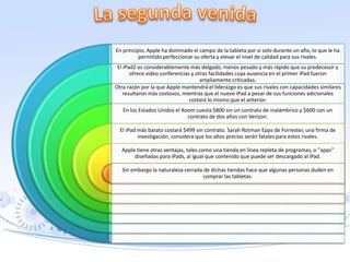 En principio, Apple ha dominado el campo de la tableta por sí solo durante un año, lo que le ha
permitido perfeccionar su oferta y elevar el nivel de calidad para sus rivales.
El iPad2 es considerablemente más delgado, menos pesado y más rápido que su predecesor y
ofrece video conferencias y otras facilidades cuya ausencia en el primer iPad fueron
ampliamente criticadas.
Otra razón por la que Apple mantendrá el liderazgo es que sus rivales con capacidades similares
resultaron más costosos, mientras que el nuevo iPad a pesar de sus funciones adicionales
costará lo mismo que el anterior.
En los Estados Unidos el Xoom cuesta $800 sin un contrato de inalámbrico y $600 con un
contrato de dos años con Verizon.
El iPad más barato costará $499 sin contrato. Sarah Rotman Epps de Forrester, una firma de
investigación, considera que los altos precios serán fatales para estos rivales.
Apple tiene otras ventajas, tales como una tienda en línea repleta de programas, o "apps"
diseñadas para iPads, al igual que contenido que puede ser descargado al iPad.
Sin embargo la naturaleza cerrada de dichas tiendas hace que algunas personas duden en
comprar las tabletas.
 