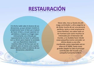 A la fecha nadie sabe el alcance de sus
donaciones, ya que siempre insistió en
simplemente hacer el bien por el placer
de hacer el bien, y no por aparecer en
periódicos o mejorar su imagen (que
irónicamente, era criticada por
supuestamente no hacer lo suficiente
con su dinero para mejorar la sociedad,
aun sus dispositivos mejoraron
nuestras vidas en formas que aun se
sienten), pero al menos unos cuantos
datos sabemos sobre lo extenso de sus
donaciones y beneficios.
Steve Jobs, tras su faceta de jefe
mega-controlador y ultra-exigente (y
de distar mucho de ser una persona
perfecta, tanto a nivel empresarial
como familiar), era sobre todo un
ser humano que como muchos se
interesaba por el bienestar del
mundo, y no dudaba hacer desde
cosas pequeñas (como conceder un
último deseo a una niña
moribunda, como reportado acá en
eliax en el 2009), hasta cosas
grandes (Apple ha sido el principal
contribuidor del mundo a la
campaña humanitaria RED).
 