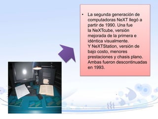 • La segunda generación de
computadoras NeXT llegó a
partir de 1990. Una fue
la NeXTcube, versión
mejorada de la primera e
idéntica visualmente.
Y NeXTStation, versión de
bajo costo, menores
prestaciones y chasis plano.
Ambas fueron descontinuadas
en 1993.
 