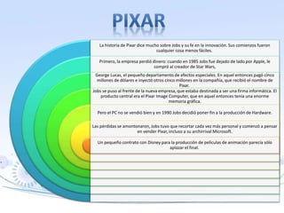 La historia de Pixar dice mucho sobre Jobs y su fe en la innovación. Sus comienzos fueron
cualquier cosa menos fáciles.
Primero, la empresa perdió dinero: cuando en 1985 Jobs fue dejado de lado por Apple, le
compró al creador de Star Wars,
George Lucas, el pequeño departamento de efectos especiales. En aquel entonces pagó cinco
millones de dólares e inyectó otros cinco millones en la compañía, que recibió el nombre de
Pixar.
Jobs se puso al frente de la nueva empresa, que estaba destinada a ser una firma informática. El
producto central era el Pixar Image Computer, que en aquel entonces tenía una enorme
memoria gráfica.
Pero el PC no se vendió bien y en 1990 Jobs decidió poner fin a la producción de Hardware.
Las pérdidas se amontonaron, Jobs tuvo que recortar cada vez más personal y comenzó a pensar
en vender Pixar, incluso a su archirrival Microsoft.
Un pequeño contrato con Disney para la producción de películas de animación parecía sólo
aplazar el final.
 