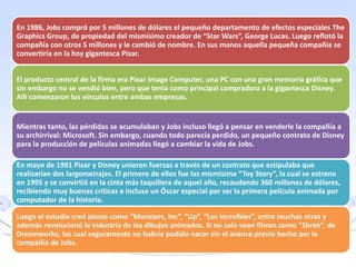 En 1986, Jobs compró por 5 millones de dólares el pequeño departamento de efectos especiales The
Graphics Group, de propiedad del mismísimo creador de “Star Wars”, George Lucas. Luego reflotó la
compañía con otros 5 millones y le cambió de nombre. En sus manos aquella pequeña compañía se
convertiría en la hoy gigantesca Pixar.
El producto central de la firma era Pixar Image Computer, una PC con una gran memoria gráfica que
sin embargo no se vendió bien, pero que tenía como principal compradora a la gigantesca Disney.
Allí comenzaron los vínculos entre ambas empresas.
Mientras tanto, las pérdidas se acumulaban y Jobs incluso llegó a pensar en venderle la compañía a
su archirrival: Microsoft. Sin embargo, cuando todo parecía perdido, un pequeño contrato de Disney
para la producción de películas animadas llegó a cambiar la vida de Jobs.
En mayo de 1991 Pixar y Disney unieron fuerzas a través de un contrato que estipulaba que
realizarían dos largometrajes. El primero de ellos fue las mismísima “Toy Story”, la cual se estreno
en 1995 y se convirtió en la cinta más taquillera de aquel año, recaudando 360 millones de dólares,
recibiendo muy buenas críticas e incluso un Óscar especial por ser la primera película animada por
computador de la historia.
Luego el estudio creó piezas como “Monsters, Inc”, “Up”, “Los increíbles”, entre muchas otras y
además revolucionó la industria de los dibujos animados. Si no solo vean filmes como “Shrek”, de
Dreamworks, las cual seguramente no habría podido nacer sin el avance previo hecho por la
compañía de Jobs.
 