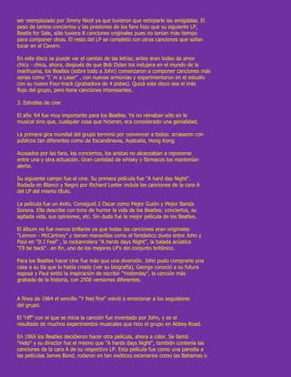 ser reemplazado por Jimmy Nicol ya que tuvieron que extirparle las amígdalas. El
peso de tantos conciertos y las presiones de los fans hizo que su siguiente LP,
Beatle for Sale, sólo tuviera 8 canciones originales pues no tenían más tiempo
para componer otras. El resto del LP se completó con otras canciones que solían
tocar en el Cavern.

En este disco se puede ver el cambio de las letras; antes eran todas de amor
chico - chica, ahora, después de que Bob Dylan los indujera en el mundo de la
marihuana, los Beatles (sobre todo a John) comenzaron a componer canciones más
serias como "I´m a Laser" , con nuevas armonías y experimentaron en el estudio
con su nuevo Four-track (grabadora de 4 pistas). Quizá este disco sea el más
flojo del grupo, pero tiene canciones interesantes.

3. Estrellas de cine

El año ’64 fue muy importante para los Beatles. Ya no reinaban sólo en lo
musical sino que, cualquier cosa que hicieran, era considerado una genialidad.

La primera gira mundial del grupo terminó por convencer a todos: arrasaron con
públicos tan diferentes como de Escandinavia, Australia, Hong Kong.

Acosados por las fans, los conciertos, los aristas no alcanzaban a reponerse
entre una y otra actuación. Gran cantidad de whisky y fármacos los mantenían
alerta.

Su siguiente campo fue el cine. Su primera película fue "A hard day Night".
Rodada en Blanco y Negro por Richard Lester incluía las canciones de la cara A
del LP del mismo título.

La película fue un éxito. Consiguió 2 Oscar como Mejor Guión y Mejor Banda
Sonora. Ella describe con tono de humor la vida de los Beatles: conciertos, su
agitada vida, sus opiniones, etc. Sin duda fue la mejor película de los Beatles.

El álbum no fue menos brillante ya que todas las canciones eran originales
"Lennon - McCartney" y tienen maravillas como el fantástico dueto entre John y
Paul en "It I Feel" , la rockanrolera "A hards days Night", la balada acústica
"I’ll be back"…en fin, uno de los mejores LP’s del conjunto británico.

Para los Beatles hacer cine fue más que una diversión. John pudo comprarle una
casa a su tía que lo había criado (ver su biografía), George conoció a su futura
esposa y Paul sintió la inspiración de escribir "Yesterday", la canción más
grabada de la historia, con 2500 versiones diferentes.


A fines de 1964 el sencillo "Y feel fine" volvió a emocionar a los seguidores
del grupo.

El "riff" con el que se inicia la canción fue inventado por John, y es el
resultado de muchos experimentos musicales que hizo el grupo en Abbey Road.

En 1965 los Beatles decidieron hacer otra película, ahora a color. Se llamó
"Help" y su director fue el mismo que "A hards days Night", también contenía las
canciones de la cara A de su respectivo LP. Esta película fue como una parodia a
las películas James Bond, rodaron en tan exóticos escenarios como las Bahamas o
 