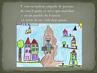 Y con su maleta cargada de poesías de esta España se tuvo que marchar y en un pueblo de Francia   el  resto de su  vida dejo pasar.   