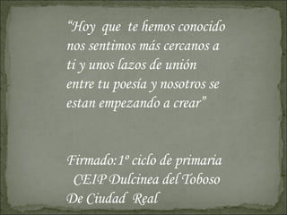 “ Hoy  que  te hemos conocido nos sentimos más cercanos a ti y unos lazos de unión entre tu poesía y nosotros se estan empezando a crear” Firmado:1º ciclo de primaria CEIP Dulcinea del Toboso De Ciudad  Real  