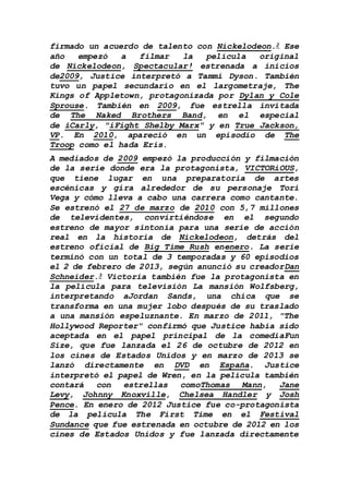 firmado un acuerdo de talento con Nickelodeon.2 Ese
año empezó a filmar la película original
de Nickelodeon, Spectacular! estrenada a inicios
de2009, Justice interpretó a Tammi Dyson. También
tuvo un papel secundario en el largometraje, The
Kings of Appletown, protagonizada por Dylan y Cole
Sprouse. También en 2009, fue estrella invitada
de The Naked Brothers Band, en el especial
de iCarly, "iFight Shelby Marx" y en True Jackson,
VP. En 2010, apareció en un episodio de The
Troop como el hada Eris.
A mediados de 2009 empezó la producción y filmación
de la serie donde era la protagonista, VICTORiOUS,
que tiene lugar en una preparatoria de artes
escénicas y gira alrededor de su personaje Tori
Vega y cómo lleva a cabo una carrera como cantante.
Se estrenó el 27 de marzo de 2010 con 5,7 millones
de televidentes, convirtiéndose en el segundo
estreno de mayor sintonía para una serie de acción
real en la historia de Nickelodeon, detrás del
estreno oficial de Big Time Rush enenero. La serie
terminó con un total de 3 temporadas y 60 episodios
el 2 de febrero de 2013, según anunció su creadorDan
Schneider.3 Victoria también fue la protagonista en
la película para televisión La mansión Wolfsberg,
interpretando aJordan Sands, una chica que se
transforma en una mujer lobo después de su traslado
a una mansión espeluznante. En marzo de 2011, "The
Hollywood Reporter" confirmó que Justice había sido
aceptada en el papel principal de la comediaFun
Size, que fue lanzada el 26 de octubre de 2012 en
los cines de Estados Unidos y en marzo de 2013 se
lanzó directamente en DVD en España. Justice
interpretó el papel de Wren, en la película también
contará con estrellas comoThomas Mann, Jane
Levy, Johnny Knoxville, Chelsea Handler y Josh
Pence. En enero de 2012 Justice fue co-protagonista
de la película The First Time en el Festival
Sundance que fue estrenada en octubre de 2012 en los
cines de Estados Unidos y fue lanzada directamente
 