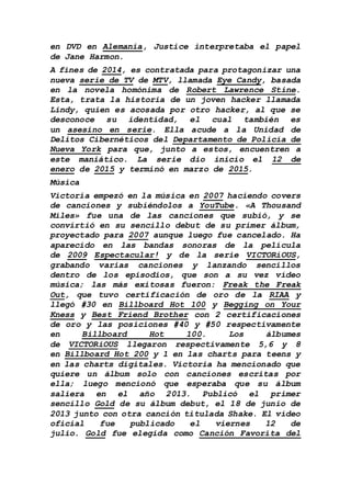 en DVD en Alemania, Justice interpretaba el papel
de Jane Harmon.
A fines de 2014, es contratada para protagonizar una
nueva serie de TV de MTV, llamada Eye Candy, basada
en la novela homónima de Robert Lawrence Stine.
Esta, trata la historia de un joven hacker llamada
Lindy, quien es acosada por otro hacker, al que se
desconoce su identidad, el cual también es
un asesino en serie. Ella acude a la Unidad de
Delitos Cibernéticos del Departamento de Policía de
Nueva York para que, junto a estos, encuentren a
este maniático. La serie dio inicio el 12 de
enero de 2015 y terminó en marzo de 2015.
Música
Victoria empezó en la música en 2007 haciendo covers
de canciones y subiéndolos a YouTube. «A Thousand
Miles» fue una de las canciones que subió, y se
convirtió en su sencillo debut de su primer álbum,
proyectado para 2007 aunque luego fue cancelado. Ha
aparecido en las bandas sonoras de la película
de 2009 Espectacular! y de la serie VICTORiOUS,
grabando varias canciones y lanzando sencillos
dentro de los episodios, que son a su vez vídeo
música; las más exitosas fueron: Freak the Freak
Out, que tuvo certificación de oro de la RIAA y
llegó #30 en Billboard Hot 100 y Begging on Your
Kness y Best Friend Brother con 2 certificaciones
de oro y las posiciones #40 y #50 respectivamente
en Billboard Hot 100. Los álbumes
de VICTORiOUS llegaron respectivamente 5,6 y 8
en Billboard Hot 200 y 1 en las charts para teens y
en las charts digitales. Victoria ha mencionado que
quiere un álbum solo con canciones escritas por
ella; luego mencionó que esperaba que su álbum
saliera en el año 2013. Publicó el primer
sencillo Gold de su álbum debut, el 18 de junio de
2013 junto con otra canción titulada Shake. El vídeo
oficial fue publicado el viernes 12 de
julio. Gold fue elegida como Canción Favorita del
 