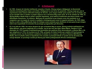 A HollywoodEn 1923, después de intentar inútilmente remontar el bache, Disney emigró a Hollywood. La floreciente industria cinematográfica había convertido a Hollywood en una tierra de promisión. Disney creyó que con su experiencia como cámara obtendría trabajo de director, pero ningún estudio quiso contar con sus servicios, por lo que decidió volver a montar su propia empresa con su hermano Roy como socio. El 16 de octubre de 1923, la Disney Brothers Studio firmó su primer contrato importante, pero todavía insuficiente para hacer frente a sus dificultades financieras. Ya entonces, Walt puso de manifiesto lo que después sería una constante en su compañía: que era capaz de recurrir a cualquier estratagema para sacar el negocio adelante. En 1924, UbbeIwerks se unió a ellos y Walt pudo dejar de trabajar como animador para dedicarse al área para la que siempre estuvo más capacitado: la creación de personajes y argumentos y la dirección.El 13 de julio de 1925, tres meses después de que su hermano Roy se casara, Disney contrajo matrimonio con LillianBounds, una joven empleada de su estudio, con la que tuvo dos hijas: Diane Marie, nacida el 18 de diciembre de 1933 cuando el matrimonio ya descartaba que pudieran tener descendencia, y Sharon Mae, a la que adoptaron en 1936. En la primavera de 1926, y después de haber tenido que cambiar de local porque la compañía crecía, los dos hermanos cambiaron el nombre de su empresa, que pasó a llamarse Walt Disney Studio. Pero el estudio sufrió un importante revés cuando su principal cliente se quedó con los derechos del conejo Oswald, un personaje creado por Disney que había protagonizado diversos cortometrajes.